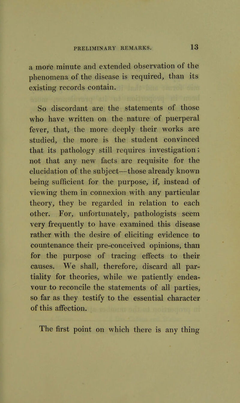 a more minute and extended observation of the phenomena of the disease is required, than its existing records contain. So discordant are the statements of those who have written on the nature of puerperal fever, that, the more deeply their works are studied, the more is the student convinced that its pathology still requires investigation; not that any new facts are requisite for the elucidation of the subject—those already known being sufficient for the purpose, if, instead of viewing them in connexion with any particular theory, they be regarded in relation to each other. For, unfortunately, pathologists seem very frequently to have examined this disease rather with the desire of eliciting evidence to countenance their pre-conceived opinions, than for the purpose of tracing effects to their causes. We shall, therefore, discard all par- tiality for theories, while we patiently endea- vour to reconcile the statements of all parties, so far as they testify to the essential character of this affection. The first point on which there is any thing