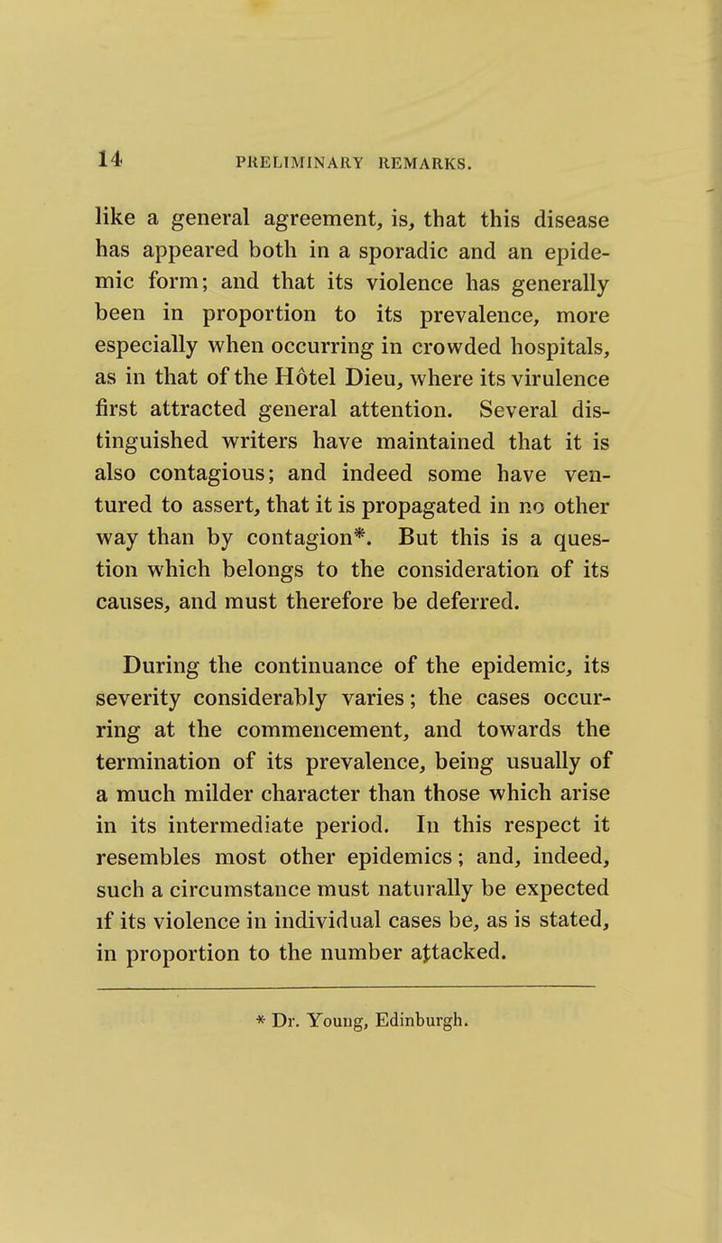 like a general agreement, is, that this disease has appeared both in a sporadic and an epide- mic form; and that its violence has generally been in proportion to its prevalence, more especially when occurring in crowded hospitals, as in that of the Hotel Dieu, where its virulence first attracted general attention. Several dis- tinguished writers have maintained that it is also contagious; and indeed some have ven- tured to assert, that it is propagated in no other way than by contagion*. But this is a ques- tion which belongs to the consideration of its causes, and must therefore be deferred. During the continuance of the epidemic, its severity considerably varies; the cases occur- ring at the commencement, and towards the termination of its prevalence, being usually of a much milder character than those which arise in its intermediate period. In this respect it resembles most other epidemics; and, indeed, such a circumstance must naturally be expected if its violence in individual cases be, as is stated, in proportion to the number attacked. * Dr. Young, Edinburgh.