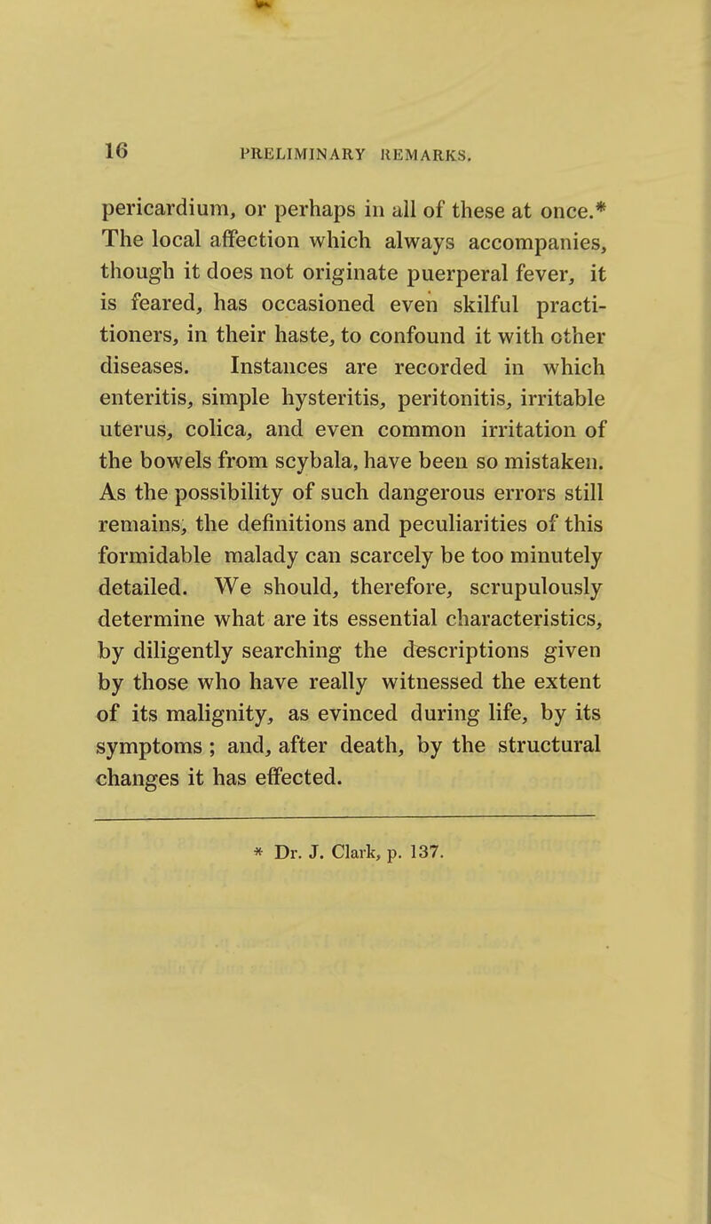 pericardium, or perhaps in all of these at once.* The local affection which always accompanies, though it does not originate puerperal fever, it is feared, has occasioned even skilful practi- tioners, in their haste, to confound it with other diseases. Instances are recorded in which enteritis, simple hysteritis, peritonitis, irritable uterus, colica, and even common irritation of the bowels from scybala, have been so mistaken. As the possibility of such dangerous errors still remains, the definitions and peculiarities of this formidable malady can scarcely be too minutely detailed. We should, therefore, scrupulously determine what are its essential characteristics, by diligently searching the descriptions given by those who have really witnessed the extent of its malignity, as evinced during life, by its symptoms ; and, after death, by the structural changes it has effected. * Dr. J. Clark, p. 137.