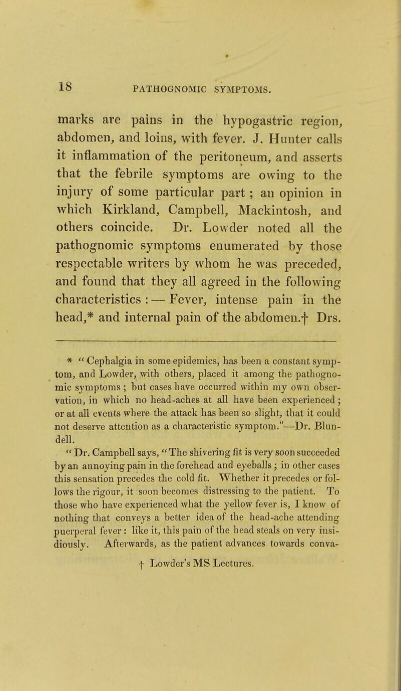 marks are pains in the hypogastric region, abdomen, and loins, with fever. J. Hunter calls it inflammation of the peritoneum, and asserts that the febrile symptoms are owing to the injury of some particular part; an opinion in which Kirkland, Campbell, Mackintosh, and others coincide. Dr. Lowder noted all the pathognomic symptoms enumerated by those respectable writers by whom he was preceded, and found that they all agreed in the following characteristics : — Fever, intense pain in the head,* and internal pain of the abdomen.f Drs. *  Cephalgia in some epidemics, has been a constant symp- tom, and Lowder, with others, placed it among the pathogno- mic symptoms ; but cases have occurred within my own obser- vation, in which no head-aches at all have been experienced; or at all events where the attack has been so slight, that it could not deserve attention as a characteristic symptom.—Dr. Blun- dell.  Dr. Campbell says, The shivering fit is very soon succeeded by an annoying pain in the forehead and eyeballs ; in other cases this sensation precedes the cold fit. Whether it precedes or fol- lows the rigour, it soon becomes distressing to the patient. To those who have experienced what the yellow fever is, I know of nothing that conveys a better idea of the head-ache attending puerperal fever : like it, this pain of the head steals on very insi- diously. Afterwards, as the patient advances towards conva- •j- Lowder's MS Lectures.