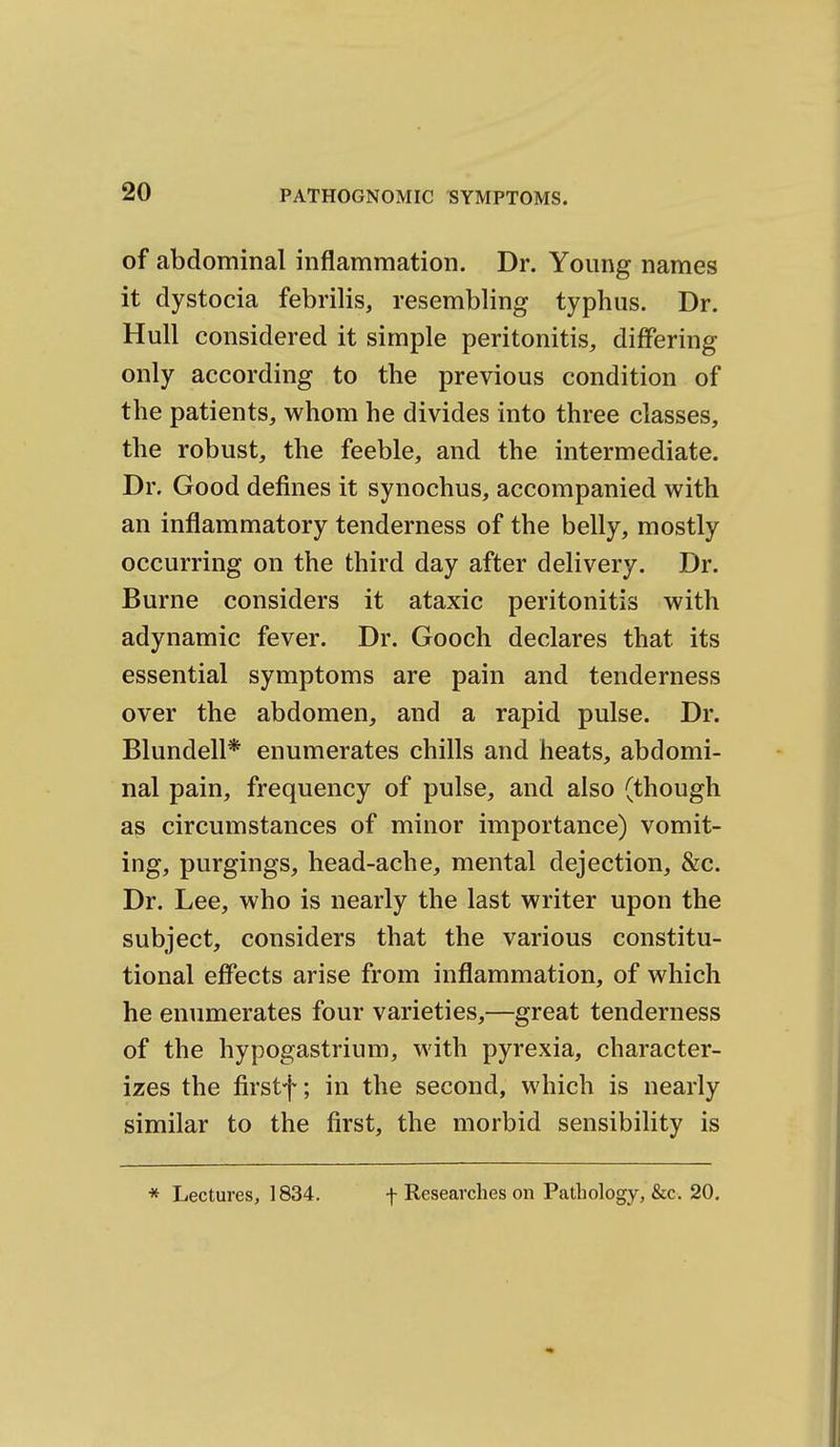 of abdominal inflammation. Dr. Young names it dystocia febrilis, resembling typhus. Dr. Hull considered it simple peritonitis, diflPering only according to the previous condition of the patients, whom he divides into three classes, the robust, the feeble, and the intermediate. Dr. Good defines it synochus, accompanied with an inflammatory tenderness of the belly, mostly occurring on the third day after delivery. Dr. Burne considers it ataxic peritonitis with adynamic fever. Dr. Gooch declares that its essential symptoms are pain and tenderness over the abdomen, and a rapid pulse. Dr. Blundell* enumerates chills and heats, abdomi- nal pain, frequency of pulse, and also (though as circumstances of minor importance) vomit- ing, purgings, head-ache, mental dejection, &c. Dr. Lee, who is nearly the last writer upon the subject, considers that the various constitu- tional effects arise from inflammation, of which he enumerates four varieties,—great tenderness of the hypogastrium, with pyrexia, character- izes the firstf; in the second, which is nearly similar to the first, the morbid sensibility is * Lectures, 1834. f Researches on Pathology, &c. 20.