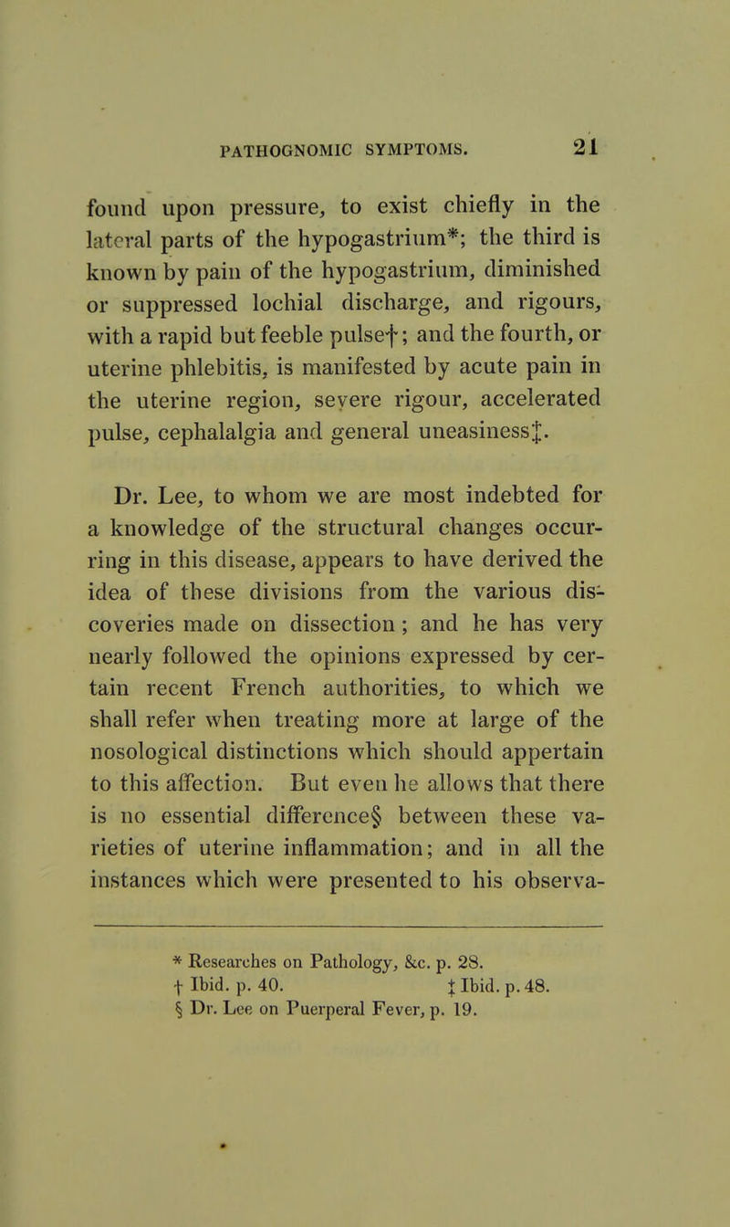 found upon pressure, to exist chiefly in the lateral parts of the hypogastrium*; the third is known by pain of the hypogastrium, diminished or suppressed lochial discharge, and rigours, with a rapid but feeble pulsef; and the fourth, or uterine phlebitis, is manifested by acute pain in the uterine region, severe rigour, accelerated pulse, cephalalgia and general uneasinessj. Dr. Lee, to whom we are most indebted for a knowledge of the structural changes occur- ring in this disease, appears to have derived the idea of these divisions from the various dis- coveries made on dissection; and he has very nearly followed the opinions expressed by cer- tain recent French authorities, to which we shall refer when treating more at large of the nosological distinctions which should appertain to this affection. But eveu he allows that there is no essential difference§ between these va- rieties of uterine inflammation; and in all the instances which were presented to his observa- * Researches on Pathology, &c. p. 28. flbid. p. 40. + Ibid. p. 48. § Dr. Lee on Puerperal Fever, p. 19.