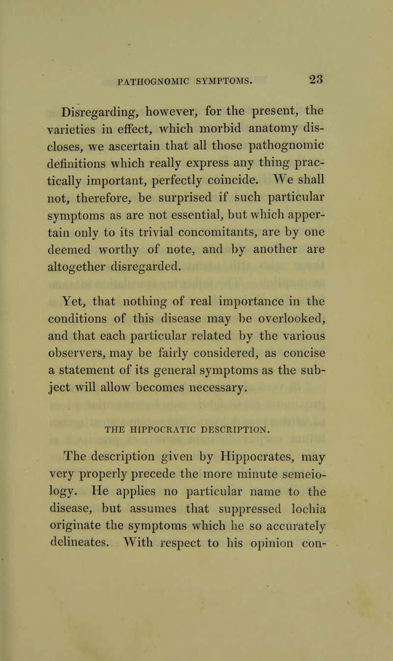 Disregarding, however, for the present, the varieties in effect, which morbid anatomy dis- closes, we ascertain that all those pathognomic definitions which really express any thing prac- tically important, perfectly coincide. We shall not, therefore, be surprised if such particular symptoms as are not essential, but which apper- tain only to its trivial concomitants, are by one deemed worthy of note, and by another are altogether disregarded. Yet, that nothing of real importance in the conditions of this disease may be overlooked, and that each particular related by the various observers, may be fairly considered, as concise a statement of its general symptoms as the sub- ject will allow becomes necessary. THE HIPPOCRATIC DESCRIPTION. The description given by Hippocrates, may very properly precede the more minute semio- logy. He applies no particular name to the disease, but assumes that suppressed lochia originate the symptoms which he so accurately delineates. With respect to his opinion con-