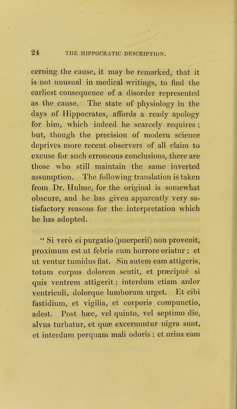 cerning the cause, it may be remarked, that it is not unusual in medical writings, to find the earliest consequence of a disorder represented as the cause. The state of physiology in the days of Hippocrates, affords a ready apology for him, which indeed he scarcely requires ; but, though the precision of modern science deprives more recent observers of all claim to excuse for such erroneous conclusions, there are those who still maintain the same inverted assumption. The following translation is taken from Dr. Hulme, for the original is somewhat obscure, and he has given apparently very sa- tisfactory reasons for the interpretation which he has adopted.  Si verd ei purgatio (puerperii) non provenit, proximum est ut febris cum horrore oriatur ; et ut ventur tumidus fiat. Sin autem eam attigeris, totum corpus dolorem sentit, et praecipue si quis ventrem attigerit; interdum etiam ardor ventriculi, dolorque lumborum urget. Et cibi fastidium, et vigilia, et corporis compunctio, adest. Post haec, vel quinto, vel septimo die, alvus turbatur, et quae excernuntur nigra sunt, et interdum perquam mali odoris ; et urina eam