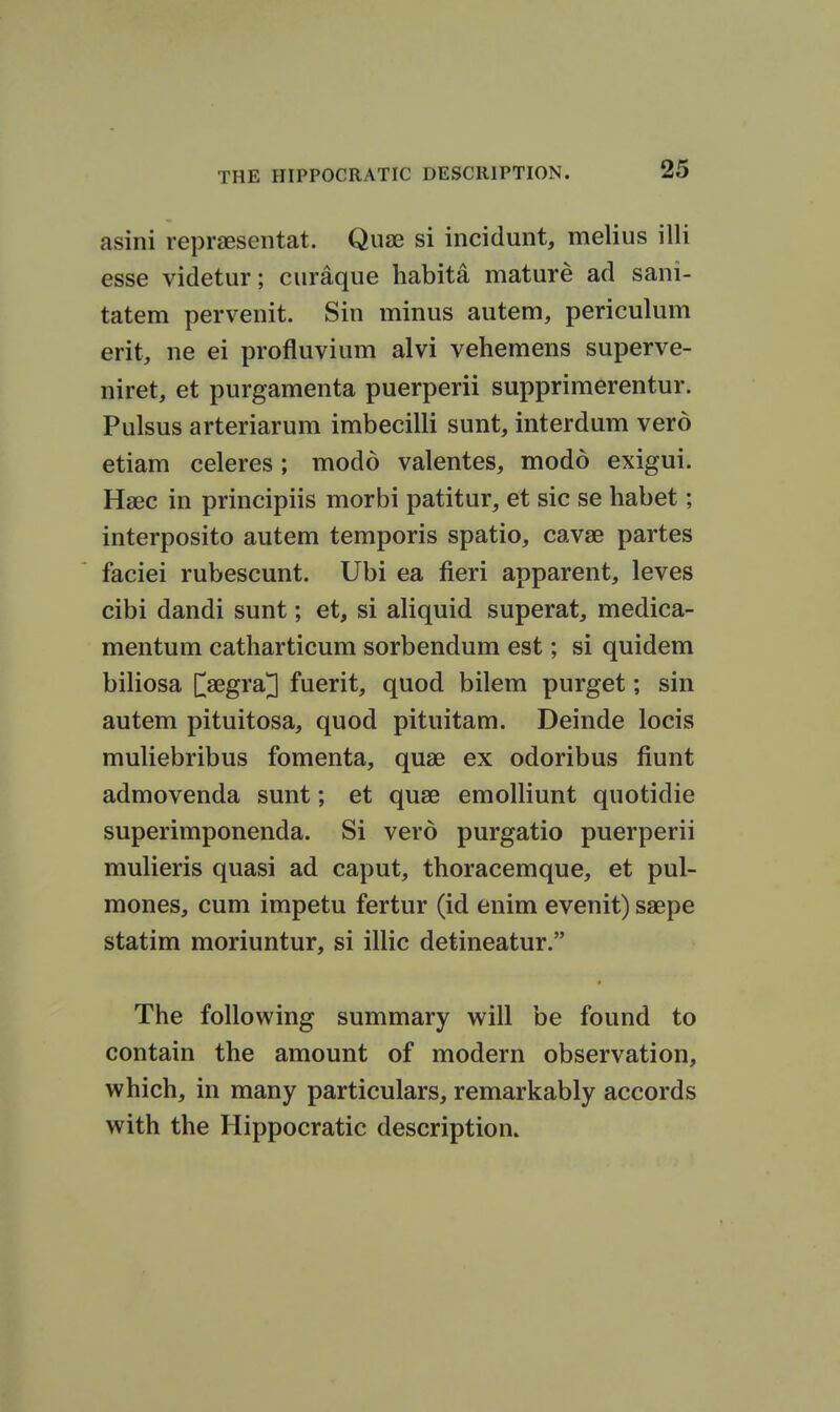 asini repraesentat. Quae si incidunt, melius illi esse videtur; curaque habita mature ad sani- tatem perveuit. Sin minus autem, periculum erit, ne ei profluvium alvi vehemens superve- niret, et purgamenta puerperii supprimerentur. Pulsus arteriarum imbecilli sunt, interdum vero etiam celeres; modd valentes, modd exigui. Haec in principiis morbi patitur, et sic se habet; interposito autem temporis spatio, cavae partes faciei rubescunt. Ubi ea fieri apparent, leves cibi dandi sunt; et, si aliquid superat, medica- mentum catharticum sorbendum est; si quidem biliosa [^aegra^ fuerit, quod bilem purget; sin autem pituitosa, quod pituitam. Deinde locis muliebribus fomenta, quae ex odoribus fiunt admovenda sunt; et quae emoUiunt quotidie superimponenda. Si vero purgatio puerperii mulieris quasi ad caput, thoracemque, et pul- mones, cum impetu fertur (id enim evenit) saepe statim moriuntur, si illic detineatur. The following summary will be found to contain the amount of modern observation, which, in many particulars, remarkably accords with the Hippocratic description.