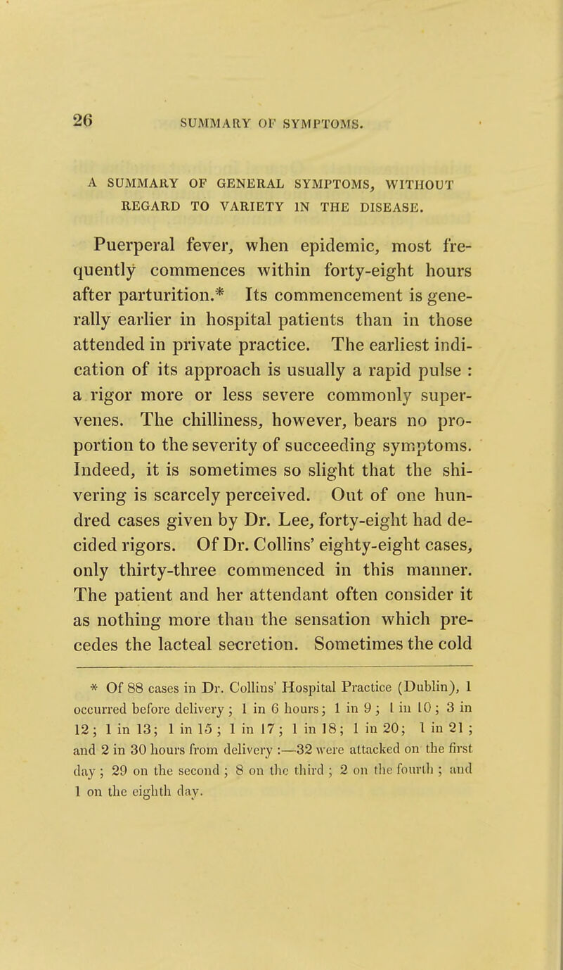 A SUMMARY OF GENERAL SYMPTOMS, WITHOUT REGARD TO VARIETY IN THE DISEASE. Puerperal fever, when epidemic, most fre- quently commences within forty-eight hours after parturition.* Its commencement is gene- rally earlier in hospital patients than in those attended in private practice. The earliest indi- cation of its approach is usually a rapid pulse : a rigor more or less severe commonly super- venes. The chilliness, however, bears no pro- portion to the severity of succeeding symptoms. Indeed, it is sometimes so slight that the shi- vering is scarcely perceived. Out of one hun- dred cases given by Dr. Lee, forty-eight had de- cided rigors. Of Dr. Collins' eighty-eight cases, only thirty-three commenced in this manner. The patient and her attendant often consider it as nothing more than the sensation which pre- cedes the lacteal secretion. Sometimes the cold * Of 88 Ceases in Dr. Collins' Hospital Practice (Dublin), 1 occurred before delivery ; 1 in 6 hours; I in 9 ; I in 10 ; 3 in 12; 1 in 13; 1 in 15 ; 1 in 17; 1 in 18; 1 in 20; 1 in 21 ; and 2 in 30 hours from delivery :—32 were attacked on the first day ; 29 on the second ; 8 on the third ; 2 on the fourth ; and 1 on the eighth day.