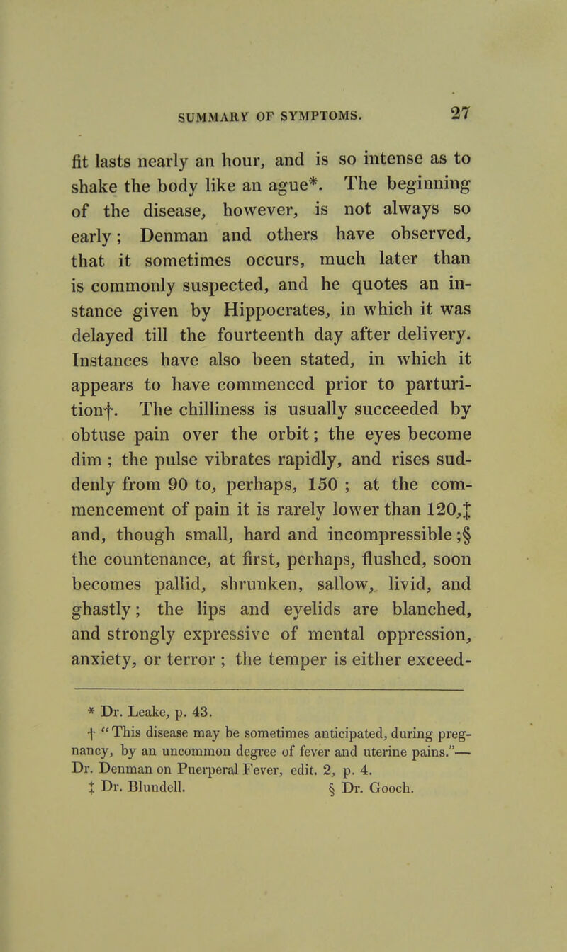 fit lasts nearly an hour, and is so intense as to shake the body like an ague*. The beginning of the disease, however, is not always so early; Denman and others have observed, that it sometimes occurs, much later than is commonly suspected, and he quotes an in- stance given by Hippocrates, in which it was delayed till the fourteenth day after delivery. Instances have also been stated, in which it appears to have commenced prior to parturi- tionf. The chilliness is usually succeeded by obtuse pain over the orbit; the eyes become dim ; the pulse vibrates rapidly, and rises sud- denly from 90 to, perhaps, 150 ; at the com- mencement of pain it is rarely lower than 120,1 and, though small, hard and incompressible ;§ the countenance, at first, perhaps, flushed, soon becomes pallid, shrunken, sallow, livid, and ghastly; the lips and eyelids are blanched, and strongly expressive of mental oppression, anxiety, or terror ; the temper is either exceed- * Dr. Leake, p. 43. f This disease may be sometimes anticipated, during preg- nancy, by an uncommon degree of fever and uterine pains.— Dr. Denman on Puerperal Fever, edit. 2, p. 4. X Dr. Blundell. § Dr. Gooch.