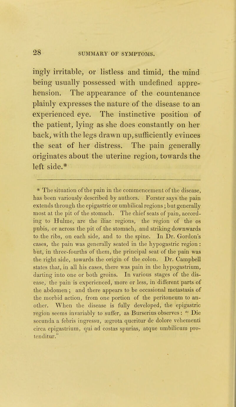 ingly irritable, or listless and timid, the mind being usually possessed with undefined appre- hension. The appearance of the countenance plainly expresses the nature of the disease to an experienced eye. The instinctive position of the patient, lying as she does constantly on her back, with the legs drawn up, sufficiently evinces the seat of her distress. The pain generally originates about the uterine region, towards the left side.* * The situation of the pain in the commencement of the disease, has been variously described by authors. Forster says the pain extends through the epigastric or umbilical regions; but generally most at the pit of the stomach. The chief seats of pain, accord- ing to Hulme, are the iliac regions, the region of the os pubis, or across the pit of the stomach, and striking downwards to the ribs, on each side, and to the spine. In Dr. Gordon's cases, the pain was generally seated in the hypogastric region: but, in three-fourths of them, the principal seat of the pain was the right side, towards the origin of the colon. Dr. Campbell states that, in all his cases, there was pain in the hypogastrium, darting into one or both groins. In various stages of the dis- ease, the pain is experienced, more or less, in different parts of the abdomen; and there appears to be occasional metastasis of the morbid action, from one portion of the peritoneum to an- other. When the disease is fully developed, the epigastric region seems invariably to suffer, as Burserius observes:  Die secunda a febris ingressu, eegrota queritur de dolore vehementi circa epigastrium, qui ad costas spurias, atque umbilicum pro- tcnditur.