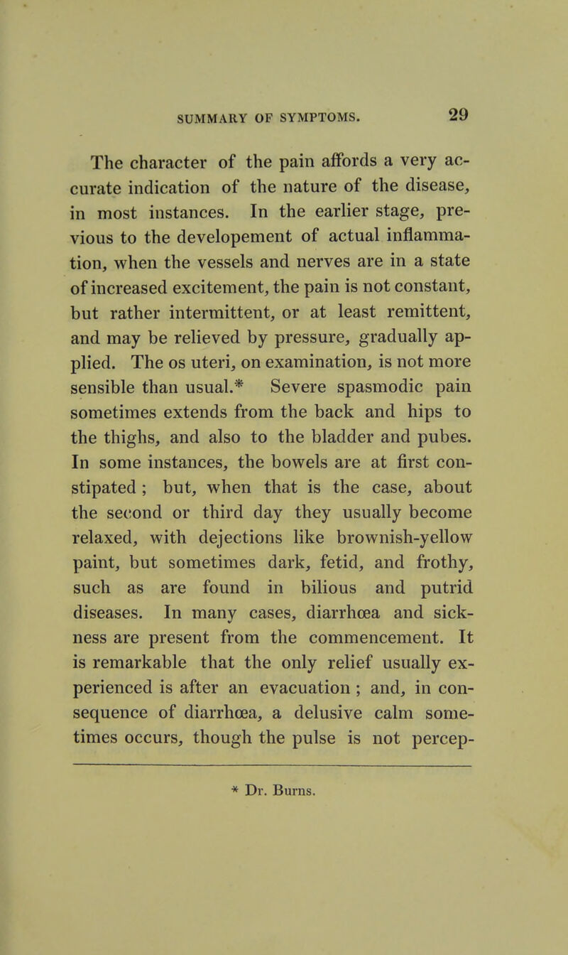 The character of the pain affords a very ac- curate indication of the nature of the disease, in most instances. In the earlier stage, pre- vious to the developement of actual inflamma- tion, when the vessels and nerves are in a state of increased excitement, the pain is not constant, but rather intermittent, or at least remittent, and may be relieved by pressure, gradually ap- plied. The OS uteri, on examination, is not more sensible than usual.* Severe spasmodic pain sometimes extends from the back and hips to the thighs, and also to the bladder and pubes. In some instances, the bowels are at first con- stipated ; but, when that is the case, about the second or third day they usually become relaxed, with dejections like brownish-yellow paint, but sometimes dark, fetid, and frothy, such as are found in bilious and putrid diseases. In manv cases, diarrhoea and sick- ness are present from the commencement. It is remarkable that the only relief usually ex- perienced is after an evacuation; and, in con- sequence of diarrhoea, a delusive calm some- times occurs, though the pulse is not percep-