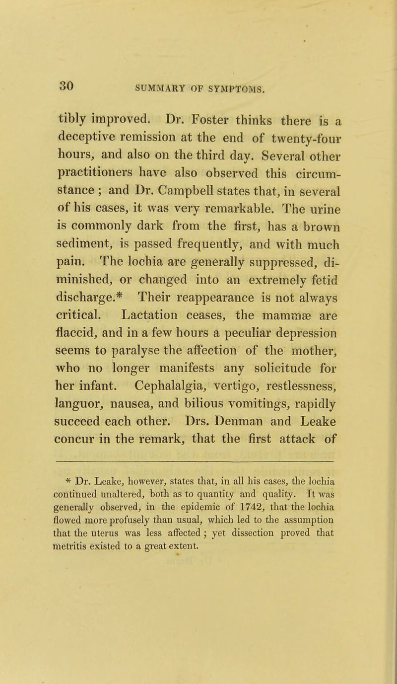 tibly improved. Dr. Foster thinks there is a deceptive remission at the end of twenty-four hours, and also on the third day. Several other practitioners have also observed this circum- stance ; and Dr. Campbell states that, in several of his cases, it was very remarkable. The urine is commonly dark from the first, has a brown sediment, is passed frequently, and with much pain. The lochia are generally suppressed, di- minished, or changed into an extremely fetid discharge.* Their reappearance is not always critical. Lactation ceases, the mammae are flaccid, and in a few hours a peculiar depression seems to paralyse the affection of the mother, who no longer manifests any solicitude for her infant. Cephalalgia, vertigo, restlessness, languor, nausea, and bilious vomitings, rapidly succeed each other. Drs. Denman and Leake concur in the remark, that the first attack of * Dr. Leake, however, states that, in all his cases, the lochia -continued unaltered, both as to quantity and quality. It was generally observed, in the epidemic of 1742, that the lochia flowed more profusely than usual, which led to the assumption that the uterus was less affected ; yet dissection proved that metritis existed to a great extent.