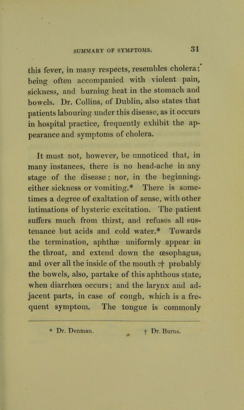 this fever, in many respects, resembles cholera being often accompanied with violent pain, sickness, and burning heat in the stomach and bowels. Dr. Collins, of Dublin, also states that patients labouring under this disease, as it occurs in hospital practice, frequently exhibit the ap- pearance and symptoms of cholera. It must not, however, be unnoticed that, in many instances, there is no head-ache in any stage of the disease ; nor, in the beginnings either sickness or vomiting.* There is some- times a degree of exaltation of sense, with other intimations of hysteric excitation. The patient suffers much from thirst, and refuses all sus- tenance but acids and cold water.* Towards the termination, aphthae uniformly appear in the throat, and extend down the oesophagus, and over all the inside of the mouth :f probably the bowels, also, partake of this aphthous state, w^hen diarrhoea occurs; and the larynx and ad- jacent parts, in case of cough, which is a fre- quent symptom. The tongue is commonly