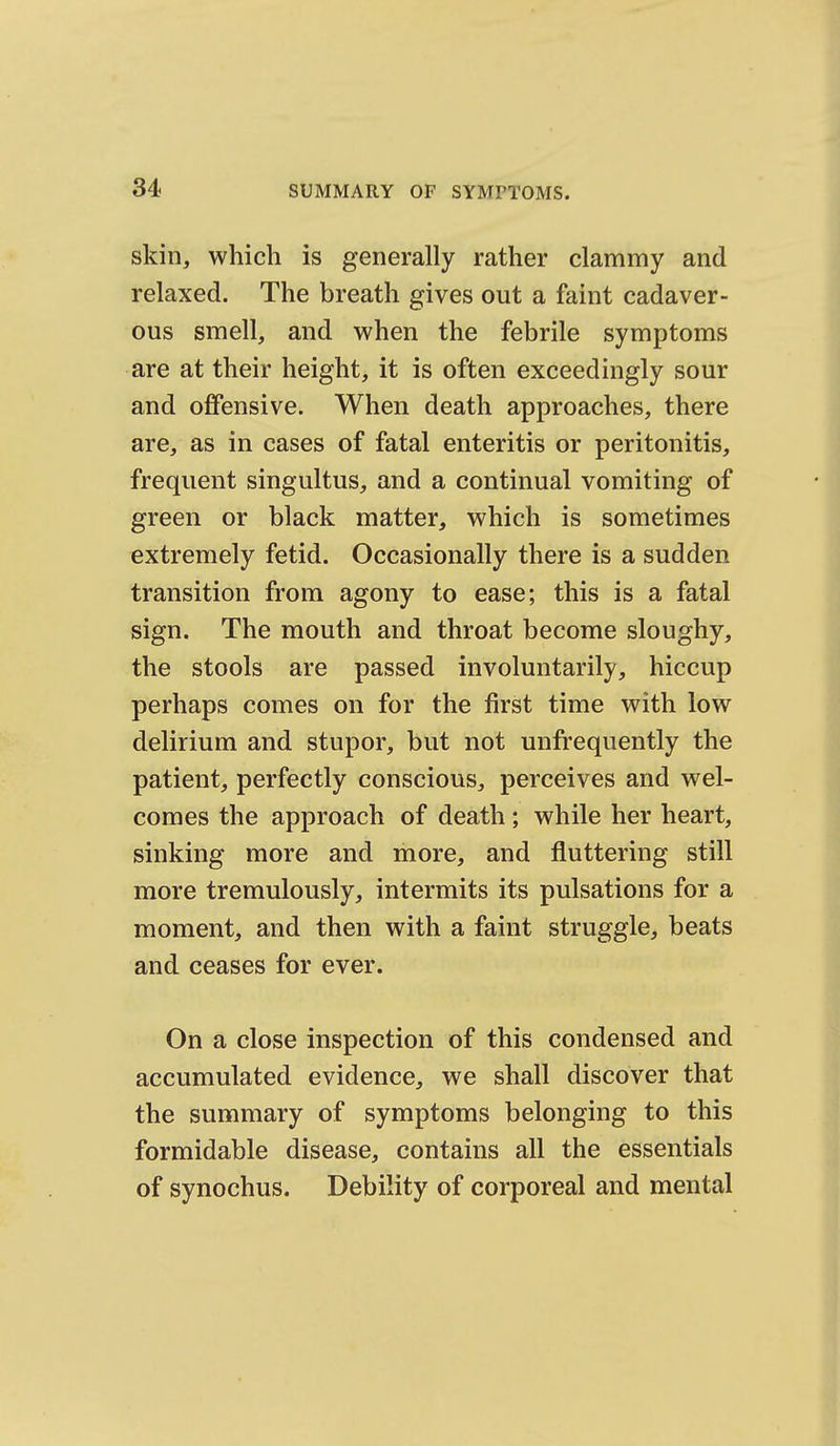 skin, which is generally rather clammy and relaxed. The breath gives out a faint cadaver- ous smell, and when the febrile symptoms are at their height, it is often exceedingly sour and offensive. When death approaches, there are, as in cases of fatal enteritis or peritonitis, frequent singultus, and a continual vomiting of green or black matter, which is sometimes extremely fetid. Occasionally there is a sudden transition from agony to ease; this is a fatal sign. The mouth and throat become sloughy, the stools are passed involuntarily, hiccup perhaps comes on for the first time with low delirium and stupor, but not unfrequently the patient, perfectly conscious, perceives and wel- comes the approach of death; while her heart, sinking more and more, and fluttering still more tremulously, intermits its pulsations for a moment, and then with a faint struggle, beats and ceases for ever. On a close inspection of this condensed and accumulated evidence, we shall discover that the summary of symptoms belonging to this formidable disease, contains all the essentials of synochus. Debility of corporeal and mental