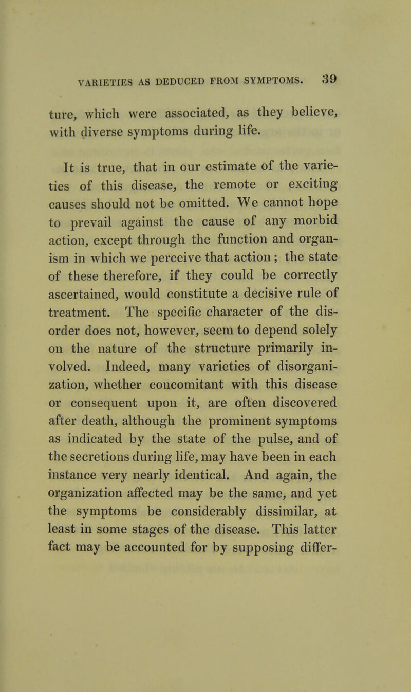 tiire, which were associated, as they believe, with diverse symptoms during life. It is true, that in our estimate of the varie- ties of this disease, the remote or exciting causes should not be omitted. We cannot hope to prevail against the cause of any morbid action, except through the function and organ- ism in which we perceive that action; the state of these therefore, if they could be correctly ascertained, would constitute a decisive rule of treatment. The specific character of the dis- order does not, however, seem to depend solely on the nature of the structure primarily in- volved. Indeed, many varieties of disorgani- zation, whether concomitant with this disease or consequent upon it, are often discovered after death, although the prominent symptoms as indicated by the state of the pulse, and of the secretions during life, may have been in each instance very nearly identical. And again, the organization affected may be the same, and yet the symptoms be considerably dissimilar, at least in some stages of the disease. This latter fact may be accounted for by supposing differ-