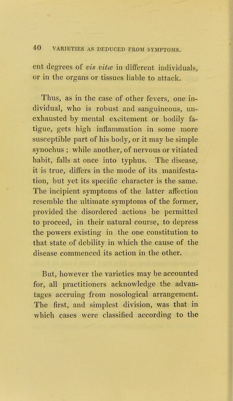 ent degrees of vis mice in different individuals, or in the organs or tissues liable to attack. Thus, as in the case of other fevers, one in- dividual, who is robust and sanguineous, un- exhausted by mental excitement or bodily fa- tigue, gets high inflammation in some more susceptible part of his body, or it may be simple synochus ; while another, of nervous or vitiated habit, falls at once into typhus. The disease, it is true, differs in the mode of its manifesta- tion, but yet its specific character is the same. The incipient symptoms of the latter affection resemble the ultimate symptoms of the former, provided the disordered actions be permitted to proceed, in their natural course, to depress the powers existing in the one constitution to that state of debility in which the cause of the disease commenced its action in the other. But, however the varieties may be accounted for, all practitioners acknowledge the advan- tages accruing from nosological arrangement. The first, and simplest division, was that in which cases were classified according to the