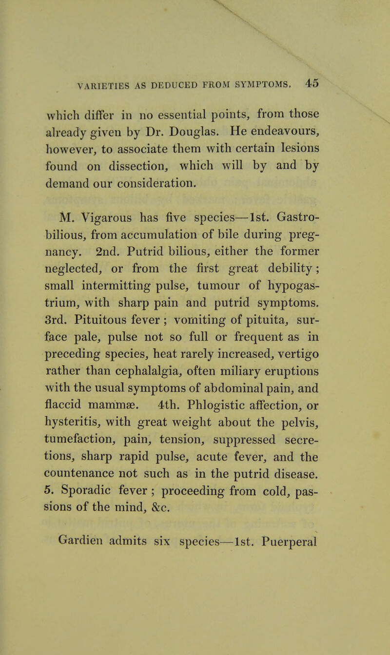 which differ in no essential points, from those ah-eady given by Dr. Douglas. He endeavours, how^ever, to associate them with certain lesions found on dissection, which will by and by demand our consideration. M. Vigarous has five species—1st. Gastro- bilious, from accumulation of bile during preg- nancy. 2nd. Putrid bilious, either the former neglected, or from the first great debility; small intermitting pulse, tumour of hypogas- trium, with sharp pain and putrid symptoms. 3rd. Pituitous fever ; vomiting of pituita, sur- face pale, pulse not so full or frequent as in preceding species, heat rarely increased, vertigo rather than cephalalgia, often miliary eruptions with the usual symptoms of abdominal pain, and flaccid mammae. 4th. Phlogistic affection, or hysteritis, with great weight about the pelvis, tumefaction, pain, tension, suppressed secre- tions, sharp rapid pulse, acute fever, and the countenance not such as in the putrid disease. 5. Sporadic fever ; proceeding from cold, pas- sions of the mind, &c. Gardien admits six species—1st. Puerperal