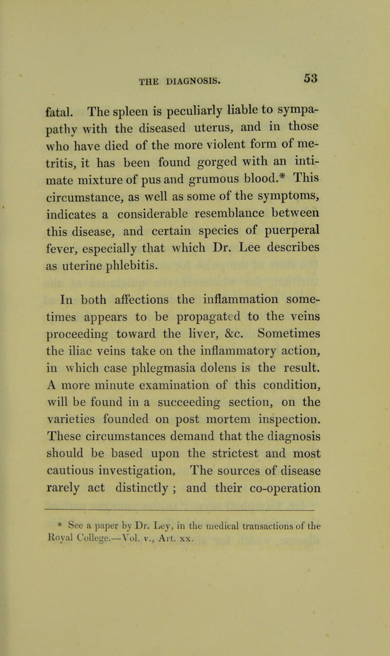 fatal. The spleen is peculiarly liable to sympa- pathy with the diseased uterus, and in those who have died of the more violent form of me- tritis, it has been found gorged with an inti- mate mixture of pus and grumous blood.* This circumstance, as well as some of the symptoms, indicates a considerable resemblance between this disease, and certain species of puerperal fever, especially that which Dr. Lee describes as uterine phlebitis. In both affections the inflammation some- times appears to be propagated to the veins proceeding toward the liver, &c. Sometimes the iliac veins take on the inflammatory action, in which case phlegmasia dolens is the result. A more minute examination of this condition, will be found in a succeeding section, on the varieties founded on post mortem inspection. These circumstances demand that the diagnosis should be based upon the strictest and most cautious investigation. The sources of disease rarely act distinctly ; and their co-operation * See a paper by Dr. Ley, in the medical transactions of the Royal College.—Vol. v., Art. xx.