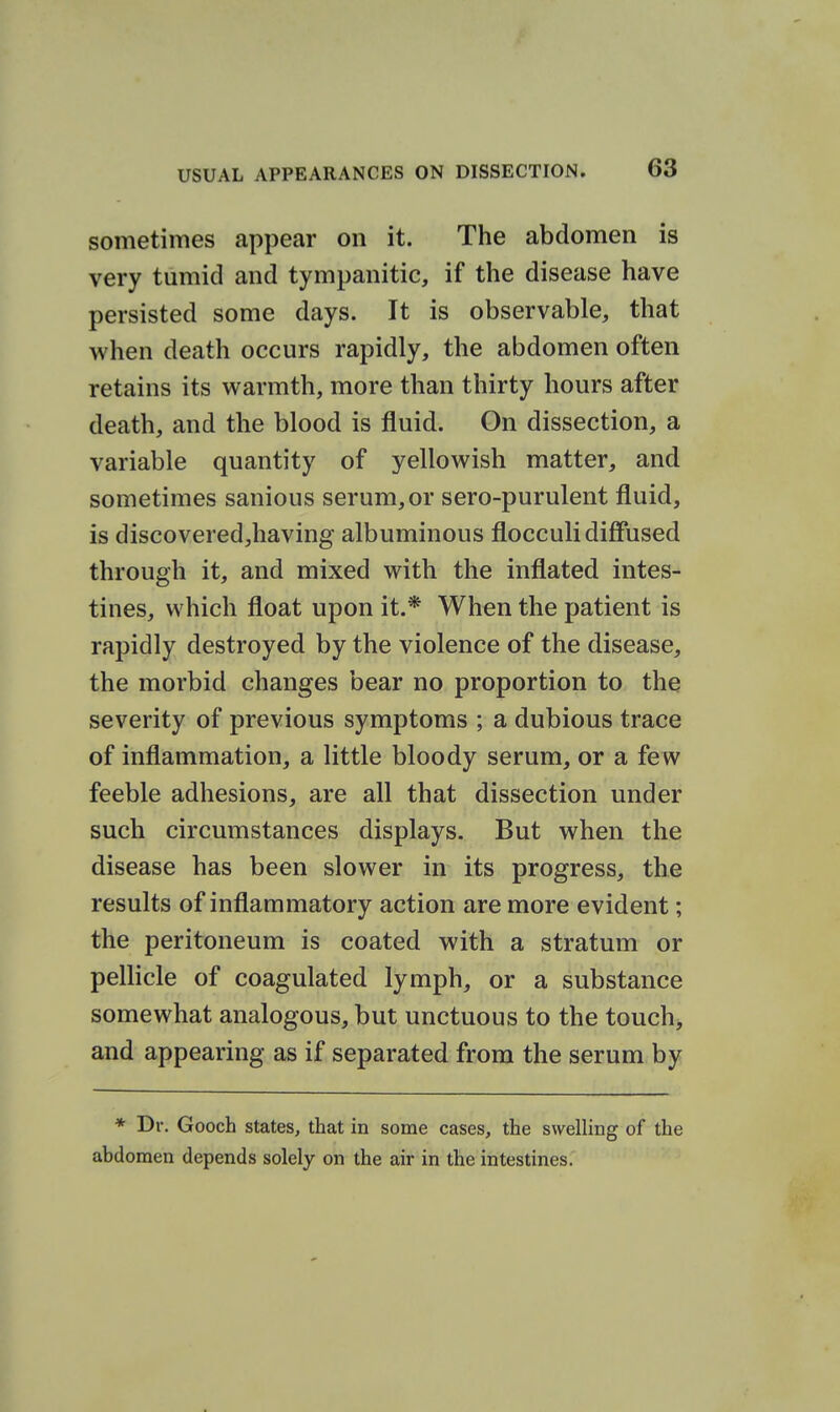 sometimes appear on it. The abdomen is very tumid and tympanitic, if the disease have persisted some days. It is observable, that when death occurs rapidly, the abdomen often retains its warmth, more than thirty hours after death, and the blood is fluid. On dissection, a variable quantity of yellowish matter, and sometimes sanious serum, or sero-purulent fluid, is discovered,having albuminous flocculi diffused through it, and mixed with the inflated intes- tines, which float upon it.* When the patient is rapidly destroyed by the violence of the disease, the morbid changes bear no proportion to the severity of previous symptoms ; a dubious trace of inflammation, a little bloody serum, or a few feeble adhesions, are all that dissection under such circumstances displays. But when the disease has been slower in its progress, the results of inflammatory action are more evident; the peritoneum is coated with a stratum or pellicle of coagulated lymph, or a substance somewhat analogous, but unctuous to the touchy and appearing as if separated from the serum by * Dr. Gooch states, that in some cases, the swelling of the abdomen depends solely on the air in the intestines.