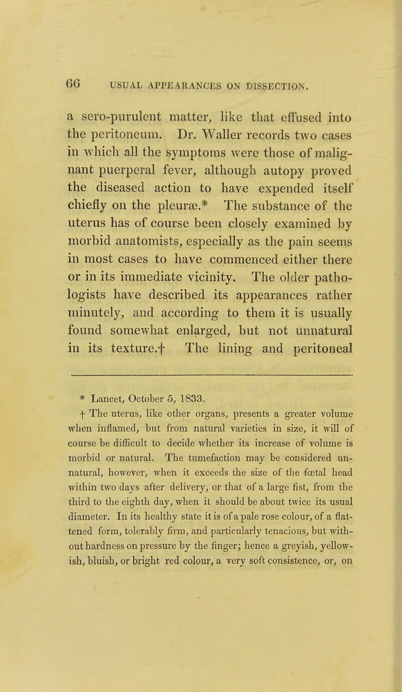 a sero-purulent matter, like that effused into the peritoneum. Dr. Waller records two cases in which all the symptoms were those of malig- nant puerperal fever, although autopy proved the diseased action to have expended itself chiefly on the pleurae.* The substance of the uterus has of course been closely examined by morbid anatomists, especially as the pain seems in most cases to have commenced either there or in its immediate vicinity. The older patho- logists have described its appearances rather minutely, and according to them it is usually found somewhat enlarged, but not unnatural in its texture.f The lining and peritoneal * Lancet, October 5, 1833. f The uterus, like other organs, presents a gi-eater volume when inflamed, but from natural varieties in size, it will of course be difficult to decide whether its increase of volume is morbid or natural. The tumefaction may be considered un- natural, however, when it exceeds the size of the foetal head within two days after delivery, or that of a large fist, from the third to the eighth day, when it should be about twice its usual diameter. In its healthy state it is of a pale rose colour, of a flat- tened form, tolerably firm, and particularly tenacious, but with- out hardness on pressure by the fingerj hence a gi'eyish, yellow- ish, bluish, or bright red colour, a very soft consistence, or, on