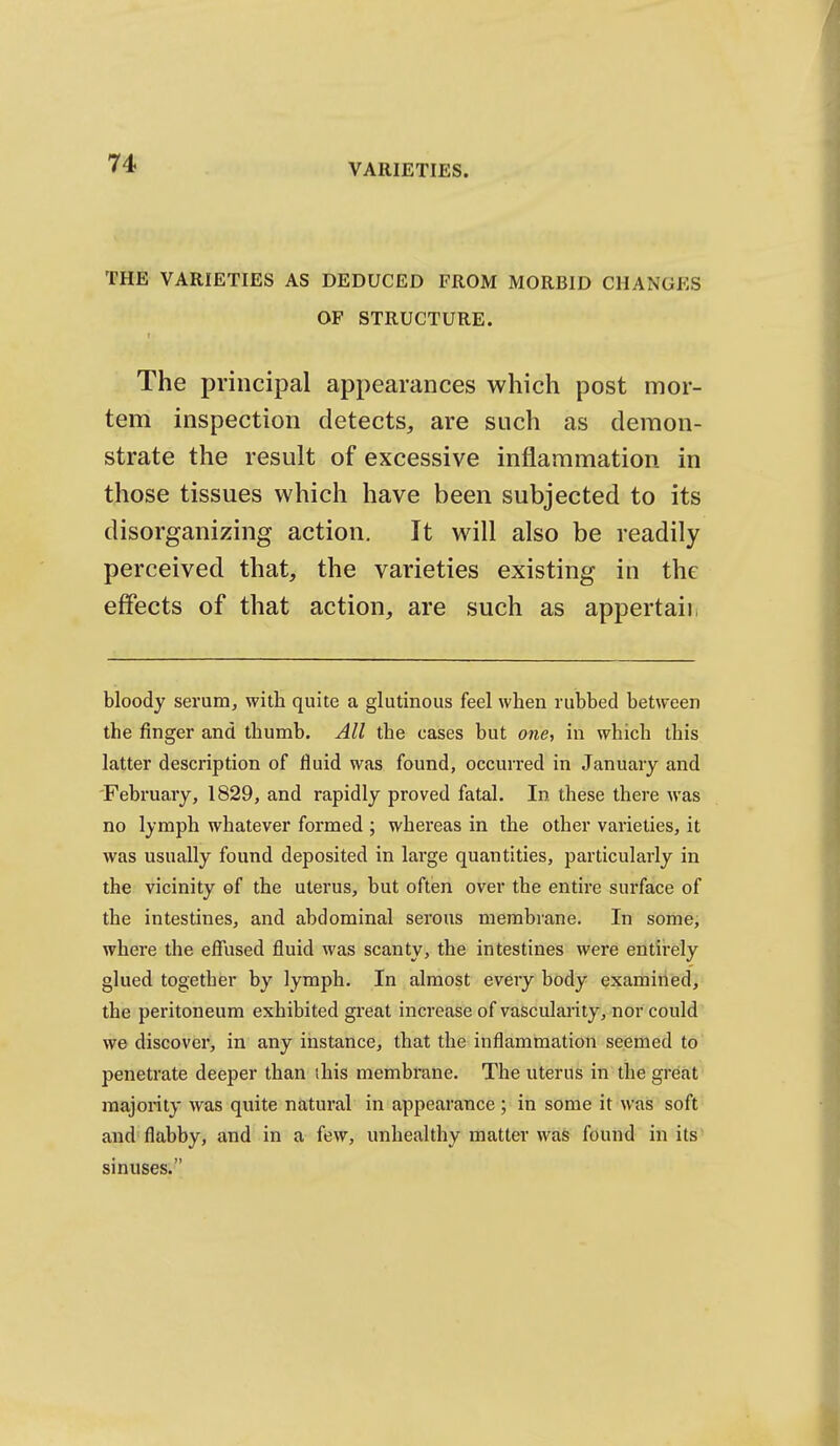 THE VARIETIES AS DEDUCED FROM MORBID CHANGES OF STRUCTURE. t The principal appearances which post mor- tem inspection detects, are such as demon- strate the result of excessive inflammation in those tissues which have been subjected to its disorganizing action. It will also be readily perceived that, the varieties existing in the effects of that action, are such as appertaii, bloody serum, with quite a glutinous feel when rubbed between the finger and thumb. All the cases but one, in which this latter description of fluid was found, occurred in January and February, 1829, and rapidly proved fatal. In these there was no lymph whatever formed ; whereas in the other varieties, it was usually found deposited in large quantities, particularly in the vicinity of the uterus, but often over the entire surface of the intestines, and abdominal serous membrane. In some; where the effused fluid was scanty, the intestines were entii'ely glued together by lymph. In almost every body examined, the peritoneum exhibited great increase of vascularity, nor could we discover, in any instance, that the inflammation seemed to penetrate deeper than ihis membrane. The uterus in the great majority was quite natural in appearance; in some it was soft and flabby, and in a few, unhealthy matter was found in its sinuses.