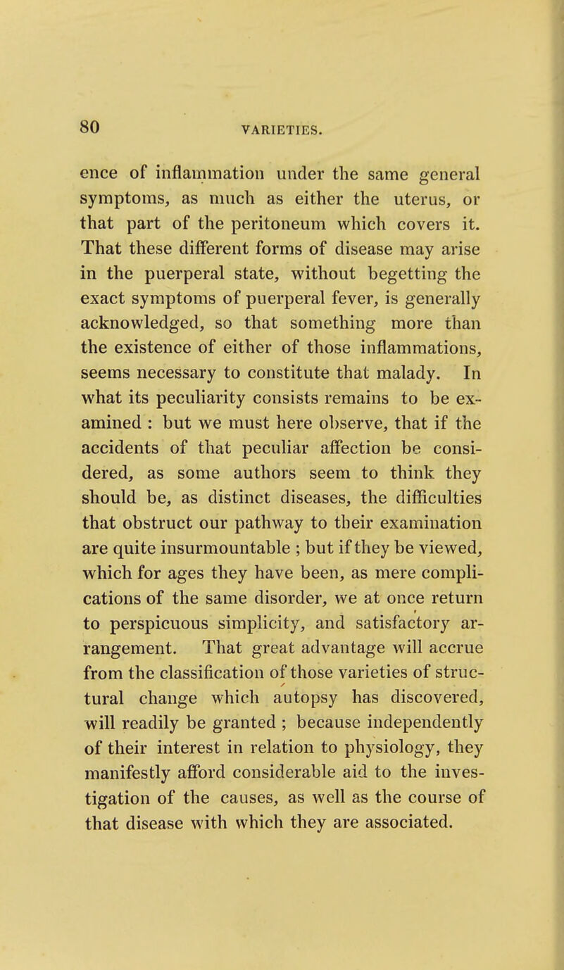 ence of inflammation under the same general symptoms, as much as either the uterus, or that part of the peritoneum which covers it. That these different forms of disease may arise in the puerperal state, without begetting the exact symptoms of puerperal fever, is generally acknowledged, so that something more than the existence of either of those inflammations, seems necessary to constitute that malady. In what its peculiarity consists remains to be ex- amined : but we must here observe, that if the accidents of that peculiar affection be consi- dered, as some authors seem to think they should be, as distinct diseases, the difficulties that obstruct our pathway to their examination are quite insurmountable ; but if they be viewed, which for ages they have been, as mere compli- cations of the same disorder, we at once return to perspicuous simplicity, and satisfactory ar- rangement. That great advantage will accrue from the classification of those varieties of struc- tural change which autopsy has discovered, will readily be granted ; because independently of their interest in relation to physiology, they manifestly afford considerable aid to the inves- tigation of the causes, as well as the course of that disease with which they are associated.