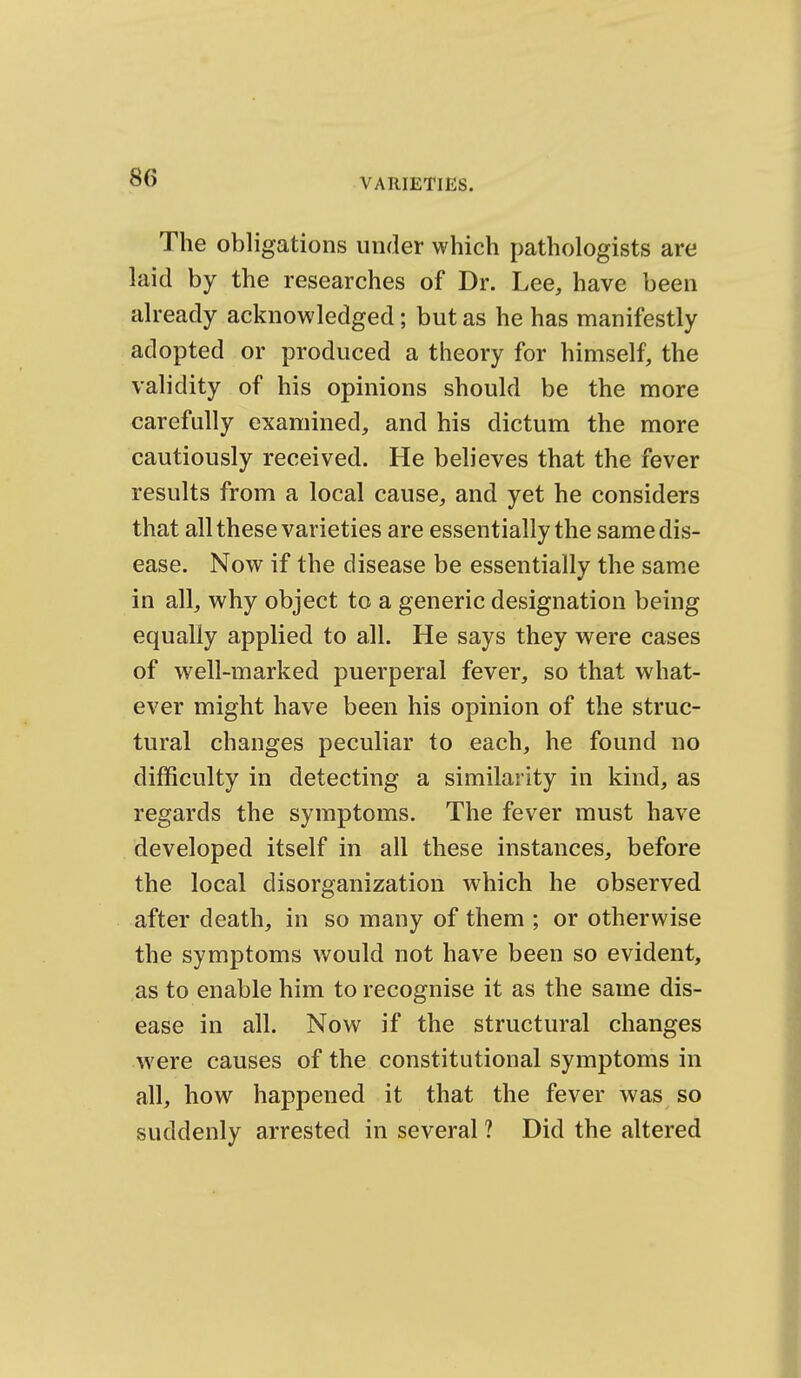 The obligations under which pathologists are laid by the researches of Dr. Lee, have been already acknowledged; but as he has manifestly adopted or produced a theory for himself, the validity of his opinions should be the more carefully examined, and his dictum the more cautiously received. He believes that the fever results from a local cause, and yet he considers that all these varieties are essentially the same dis- ease. Now if the disease be essentiallv the same in all, why object to a generic designation being equally applied to all. He says they were cases of well-marked puerperal fever, so that what- ever might have been his opinion of the struc- tural changes peculiar to each, he found no difficulty in detecting a similarity in kind, as regards the symptoms. The fever must have developed itself in all these instances, before the local disorganization which he observed after death, in so many of them ; or otherwise the symptoms would not have been so evident, as to enable him to recognise it as the same dis- ease in all. Now if the structural changes were causes of the constitutional symptoms in all, how happened it that the fever was so suddenly arrested in several ? Did the altered