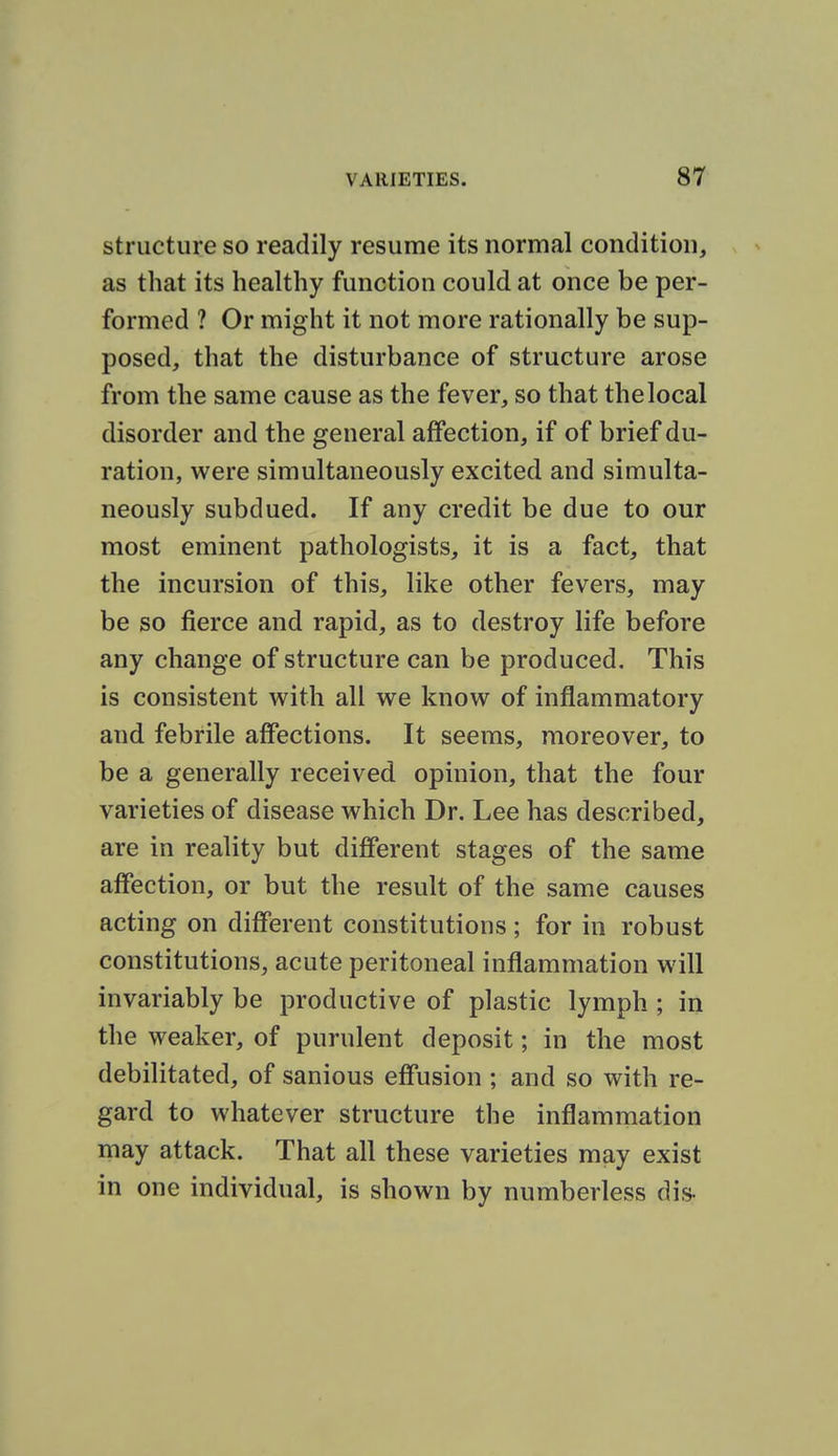 structure so readily resume its normal condition, as that its healthy function could at once be per- formed ? Or might it not more rationally be sup- posed, that the disturbance of structure arose from the same cause as the fever, so that the local disorder and the general affection, if of brief du- ration, were simultaneously excited and simulta- neously subdued. If any credit be due to our most eminent pathologists, it is a fact, that the incursion of this, like other fevers, may be so fierce and rapid, as to destroy life before any change of structure can be produced. This is consistent with all we know of inflammatory and febrile affections. It seems, moreover, to be a generally received opinion, that the four varieties of disease which Dr. Lee has described, are in reality but different stages of the same affection, or but the result of the same causes acting on different constitutions; for in robust constitutions, acute peritoneal inflammation will invariably be productive of plastic lymph ; in the weaker, of purulent deposit; in the most debilitated, of sanious effusion ; and so with re- gard to whatever structure the inflammation may attack. That all these varieties may exist in one individual, is shown by numberless dis-