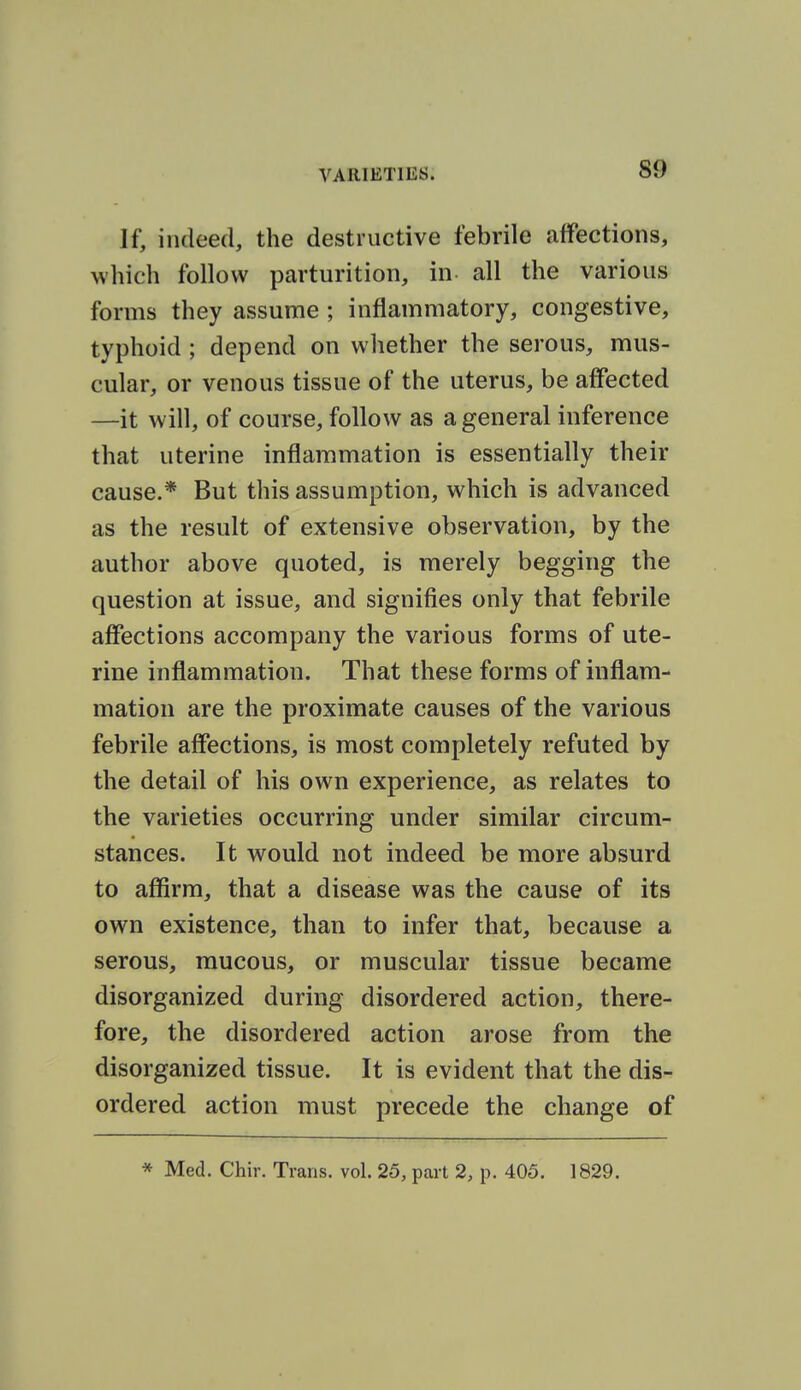 If, indeed, the destructive febrile affections, which follow parturition, in all the various forms they assume ; inflammatory, congestive, typhoid ; depend on whether the serous, mus- cular, or venous tissue of the uterus, be affected —it will, of course, follow as a general inference that uterine inflammation is essentially their cause.* But this assumption, which is advanced as the result of extensive observation, by the author above quoted, is merely begging the question at issue, and signifies only that febrile affections accompany the various forms of ute- rine inflammation. That these forms of inflam- mation are the proximate causes of the various febrile affections, is most completely refuted by the detail of his own experience, as relates to the varieties occurring under similar circum- stances. It would not indeed be more absurd to aflSrm, that a disease was the cause of its own existence, than to infer that, because a serous, mucous, or muscular tissue became disorganized during disordered action, there- fore, the disordered action arose from the disorganized tissue. It is evident that the dis- ordered action must precede the change of * Med. Chir. Trans, vol. 25, part 2, p. 405. 1829.