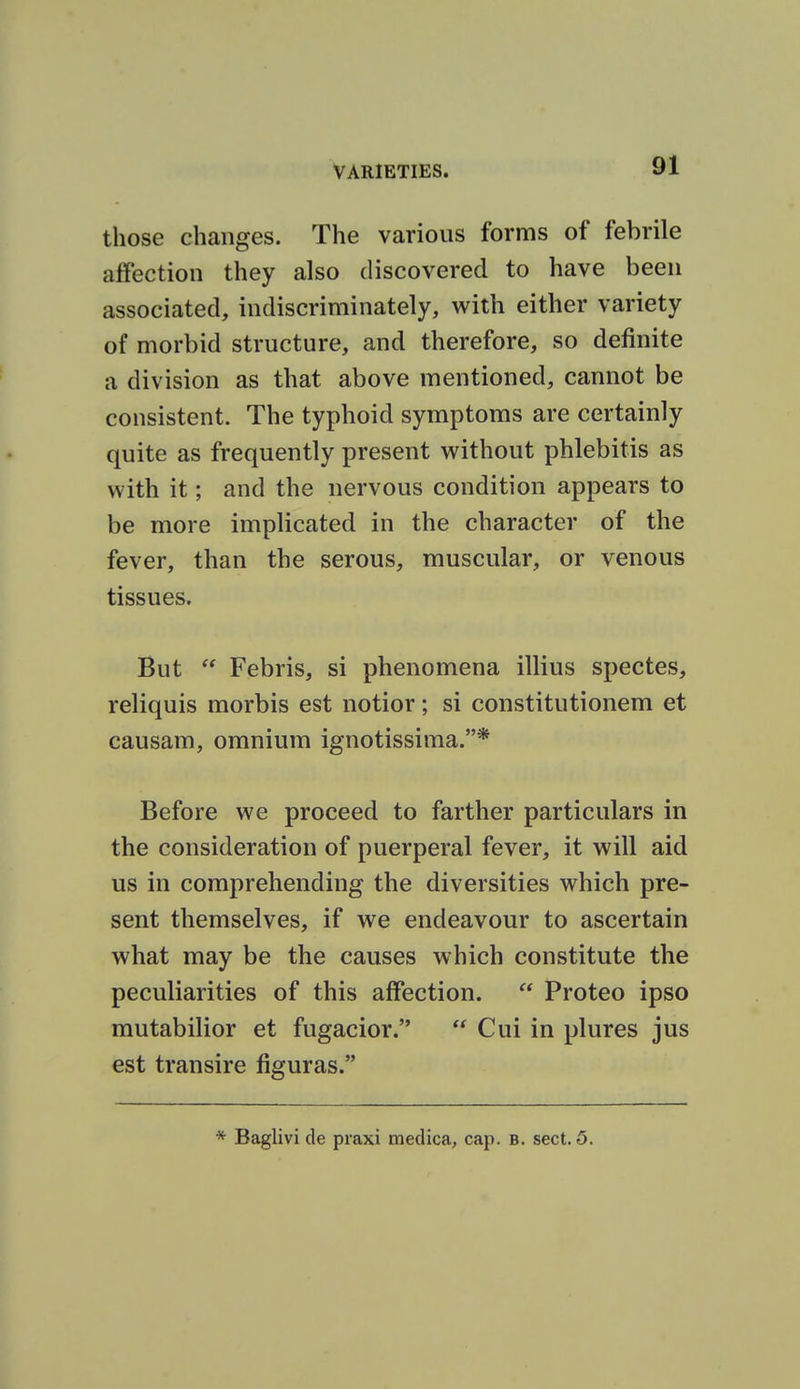 those changes. The various forms of febrile affection they also discovered to have been associated, indiscriminately, with either variety of morbid structure, and therefore, so definite a division as that above mentioned, cannot be consistent. The typhoid symptoms are certainly quite as frequently present without phlebitis as with it; and the nervous condition appears to be more implicated in the character of the fever, than the serous, muscular, or venous tissues. But  Febris, si phenomena illius spectes, reliquis morbis est notior; si constitutionem et causam, omnium ignotissima.* Before we proceed to farther particulars in the consideration of puerperal fever, it will aid us in comprehending the diversities which pre- sent themselves, if we endeavour to ascertain what may be the causes which constitute the peculiarities of this affection.  Proteo ipso mutabilior et fugacior.  Cui in plures jus est transire figuras. Baglivi cle praxi medica, cap. B. sect. 5.