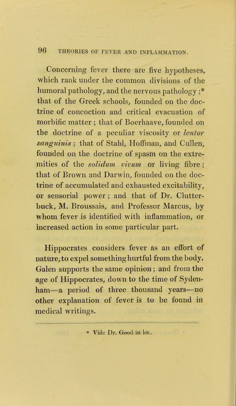 Concerning fever there are five hypotheses, which rank under the common divisions of the humoral pathology, and the nervous pathology ;* that of the Greek schools, founded on the doc- trine of concoction and critical evacuation of morbific matter ; that of Boerhaave, founded on the doctrine of a peculiar viscosity or lentor sanguinis ; that of Stahl, Hoffman, and Cullen, founded on the doctrine of spasm on the extre- mities of the solidum vivum or living fibre; that of Brown and Darwin, founded on the doc- trine of accumulated and exhausted excitability, or sensorial power; and that of Dr. Clutter- buck, M. Broussais, and Professor Marcus, by whom fever is identified with inflammation, or increased action in some particular part. Hippocrates considers fever as an effort of nature, to expel something hurtful from the body. Galen supports the same opinion; and from the age of Hippocrates, down to the time of Syden- ham—a period of three thousand years—no other explanation of fever is to be found in medical writings. * Vide Dr. Good iri loc.