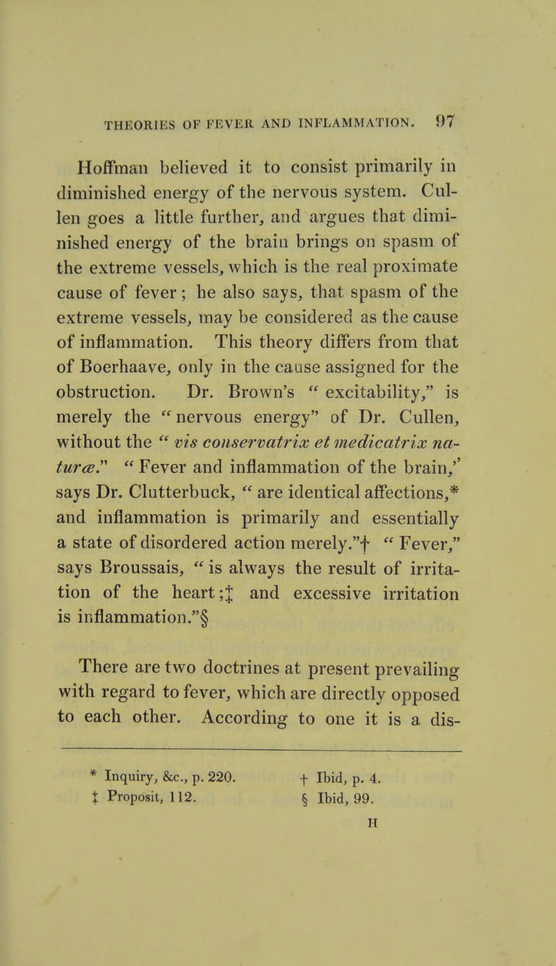 Hoffman believed it to consist primarily in diminished energy of the nervous system. Cal- ien goes a little further, and argues that dimi- nished energy of the brain brings on spasm of the extreme vessels, which is the real proximate cause of fever; he also says, that spasm of the extreme vessels, may be considered as the cause of inflammation. This theory differs from that of Boerhaave, only in the cause assigned for the obstruction. Dr. Brown's  excitability, is merely the  nervous energy of Dr. Cullen, without the  vis conservatrix et medicatrix na- turcB.  Fever and inflammation of the brain,'' says Dr. Clutterbuck,  are identical affections,* and inflammation is primarily and essentially a state of disordered action merely.f  Fever, says Broussais,  is always the result of irrita- tion of the heart;J and excessive irritation is inflammation.§ There are two doctrines at present prevailing with regard to fever, which are directly opposed to each other. According to one it is a dis- * Inquiry, &c., p. 220. X Proposit, 112. f Ibid, p. 4. § Ibid, 99. H