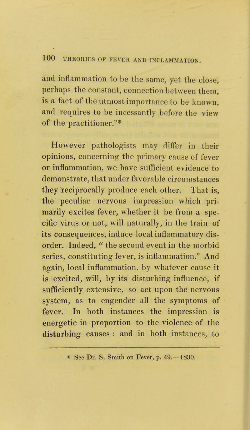 and inflammation to be the same, yet the close, perhaps the constant, connection between them, is a fact of the utmost importance to be known, and requires to be incessantly before the view of the practitioner.* However pathologists may differ in their opinions, concerning the primary cause of fever or inflammation, we have sufficient evidence to demonstrate, that under favorable circumstances they reciprocally produce each other. That is, the peculiar nervous impression which pri- marily excites fever, whether it be from a spe- cific virus or not, will naturally, in the train of its consequences, induce local inflammatory dis- order. Indeed,  the second event in the morbid series, constituting fever, is inflammation. And again, local inflammation, by whatever cause it is excited, will, by its disturbing influence, if sufficiently extensive, so act upon the nervous system, as to engender all the symptoms of fever. In both instances the impression is energetic in proportion to the violence of the disturbing causes : and in both instances, to * See Dr. S. Smith on Fever, p. 49.—1830.