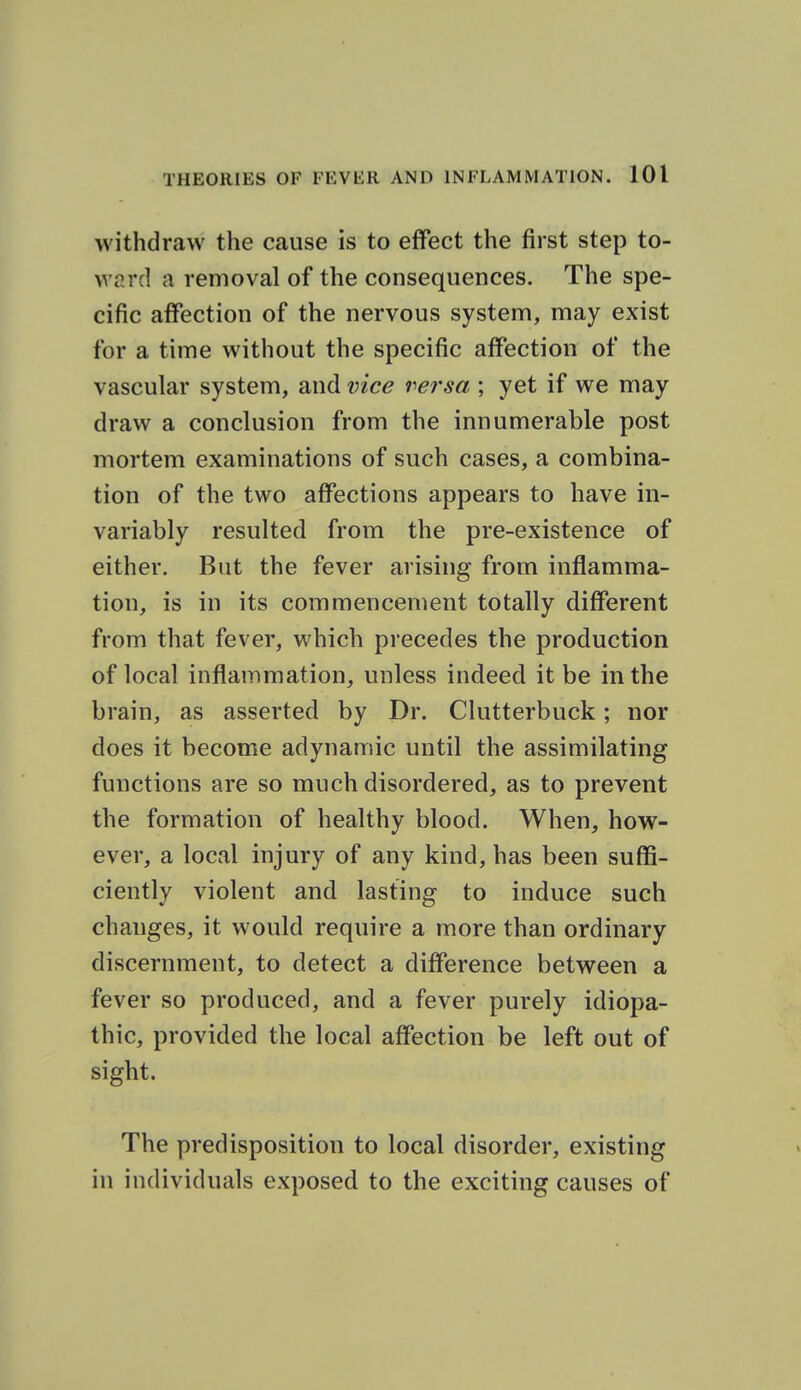 withdraw the cause is to effect the first step to- ward a removal of the consequences. The spe- cific affection of the nervous system, may exist for a time without the specific affection of the vascular system, and vice versa ; yet if we may draw a conclusion from the innumerable post mortem examinations of such cases, a combina- tion of the two affections appears to have in- variably resulted from the pre-existence of either. Bat the fever arising from inflamma- tion, is in its commencement totally different from that fever, which precedes the production of local inflammation, unless indeed it be in the brain, as asserted by Dr. Clutterbuck; nor does it become adynamic until the assimilating functions are so much disordered, as to prevent the formation of healthy blood. When, how- ever, a local injury of any kind, has been suffi- ciently violent and lasting to induce such changes, it would require a more than ordinary discernment, to detect a difference between a fever so produced, and a fever purely idiopa- thic, provided the local affection be left out of sight. The predisposition to local disorder, existing in individuals exposed to the exciting causes of