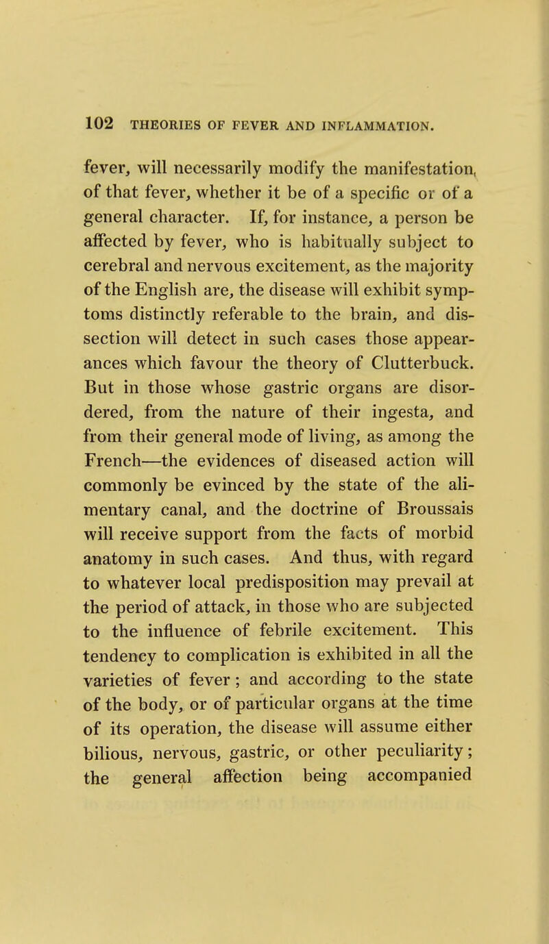 fever, will necessarily modify the manifestation, of that fever, whether it be of a specific or of a general character. If, for instance, a person be affected by fever, who is habitually subject to cerebral and nervous excitement, as the majority of the English are, the disease will exhibit symp- toms distinctly referable to the brain, and dis- section will detect in such cases those appear- ances which favour the theory of Clutterbuck. But in those whose gastric organs are disor- dered, from the nature of their ingesta, and from their general mode of living, as among the French—the evidences of diseased action will commonly be evinced by the state of the ali- mentary canal, and the doctrine of Broussais will receive support from the facts of morbid anatomy in such cases. And thus, with regard to whatever local predisposition may prevail at the period of attack, in those who are subjected to the influence of febrile excitement. This tendency to complication is exhibited in all the varieties of fever; and according to the state of the body, or of particular organs at the time of its operation, the disease will assume either bilious, nervous, gastric, or other peculiarity; the general affection being accompanied