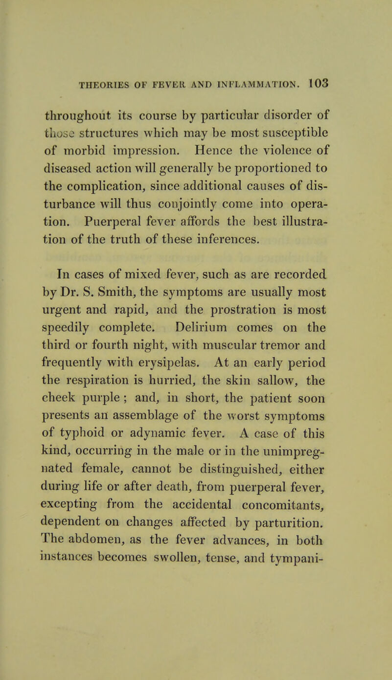 throughout its course by particular disorder of those structures which may be most susceptible of morbid impression. Hence the violence of diseased action will generally be proportioned to the complication, since additional causes of dis- turbance will thus conjointly come into opera- tion. Puerperal fever affords the best illustra- tion of the truth of these inferences. In cases of mixed fever, such as are recorded by Dr. S. Smith, the symptoms are usually most urgent and rapid, and the prostration is most speedily complete. Delirium comes on the third or fourth night, with muscular tremor and frequently with erysipelas. At an early period the respiration is hurried, the skin sallow, the cheek purple ; and, in short, the patient soon presents an assemblage of the worst symptoms of typhoid or adynamic fever. A case of this kind, occurring in the male or in the unimpreg- nated female, cannot be distinguished, either during life or after death, from puerperal fever, excepting from the accidental concomitants, dependent on changes affected by parturition. The abdomen, as the fever advances, in both instances becomes swollen, tense, and tympani-