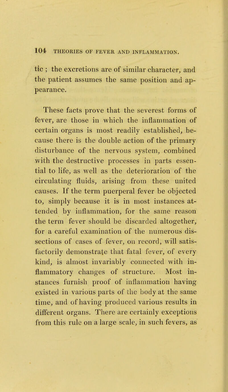 tic ; the excretions are of similar character, and the patient assumes the same position and ap- pearance. These facts prove that the severest forms of fever, are those in which the inflammation of certain organs is most readily established, be- cause there is the double action of the primary disturbance of the nervous system, combined with the destructive processes in parts essen- tial to life, as well as the deterioration of the circulating fluids, arising from these united causes. If the term puerperal fever be objected to, simply because it is in most instances at- tended by inflammation, for the same reason the term fever should be discarded altogether, for a careful examination of the numerous dis- sections of cases of fever, on record, will satis- factorily demonstrate that fatal fever, of every kind, is almost invariably connected with in- flammatory changes of structure. Most in- stances furnish proof of inflammation having existed in various parts of the body at the same time, and of having produced various results in different organs. There are certainly exceptions from this rule on a large scale, in such fevers, as