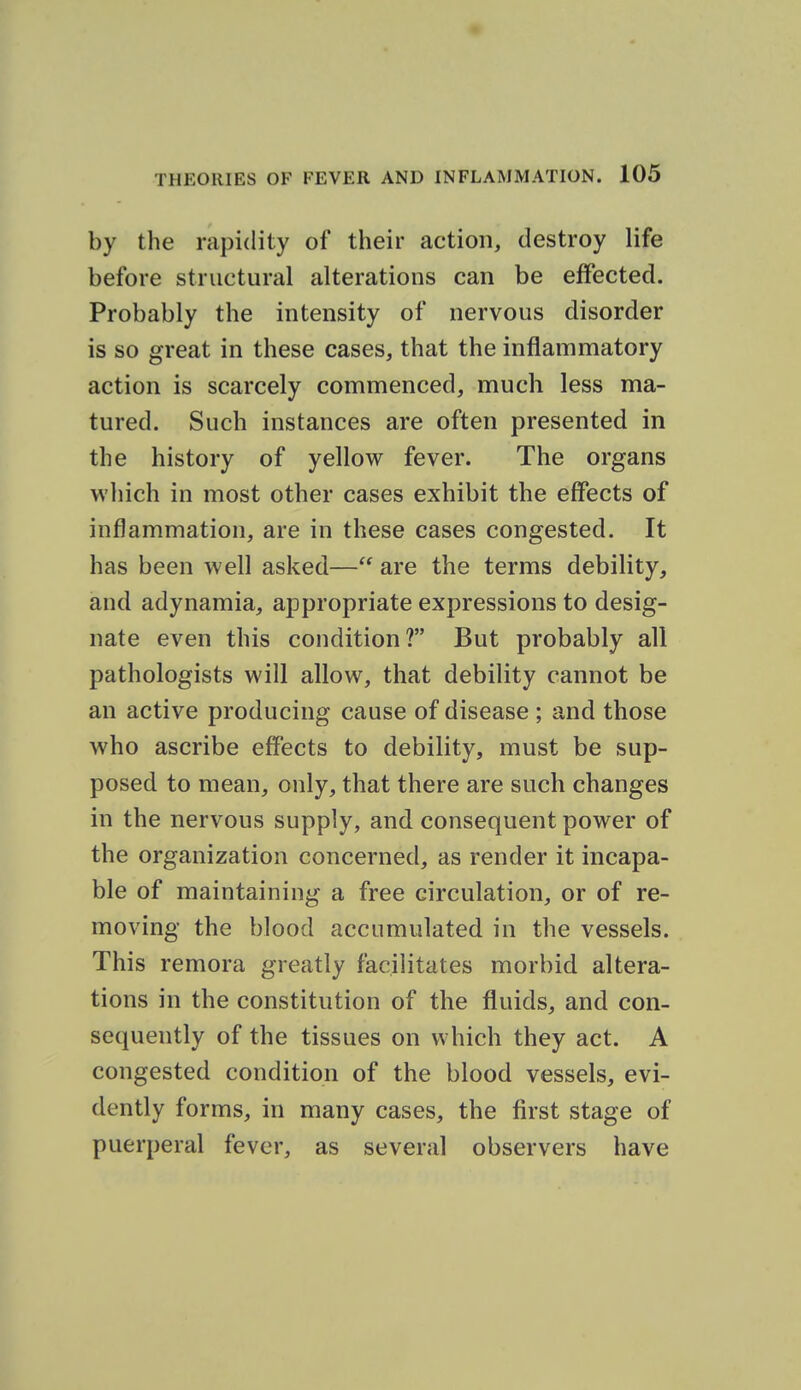 by the rapidity of their action, destroy life before structural alterations can be effected. Probably the intensity of nervous disorder is so great in these cases, that the inflammatory action is scarcely commenced, much less ma- tured. Such instances are often presented in the history of yellow fever. The organs wliich in most other cases exhibit the effects of inflammation, are in these cases congested. It has been well asked— are the terms debility, and adynamia, appropriate expressions to desig- nate even this condition? But probably all pathologists will allow, that debility cannot be an active producing cause of disease ; and those who ascribe effects to debility, must be sup- posed to mean, only, that there are such changes in the nervous supply, and consequent power of the organization concerned, as render it incapa- ble of maintaining a free circulation, or of re- moving the blood accumulated in the vessels. This remora greatly facilitates morbid altera- tions in the constitution of the fluids, and con- sequently of the tissues on which they act. A congested condition of the blood vessels, evi- dently forms, in many cases, the first stage of puerperal fever, as several observers have