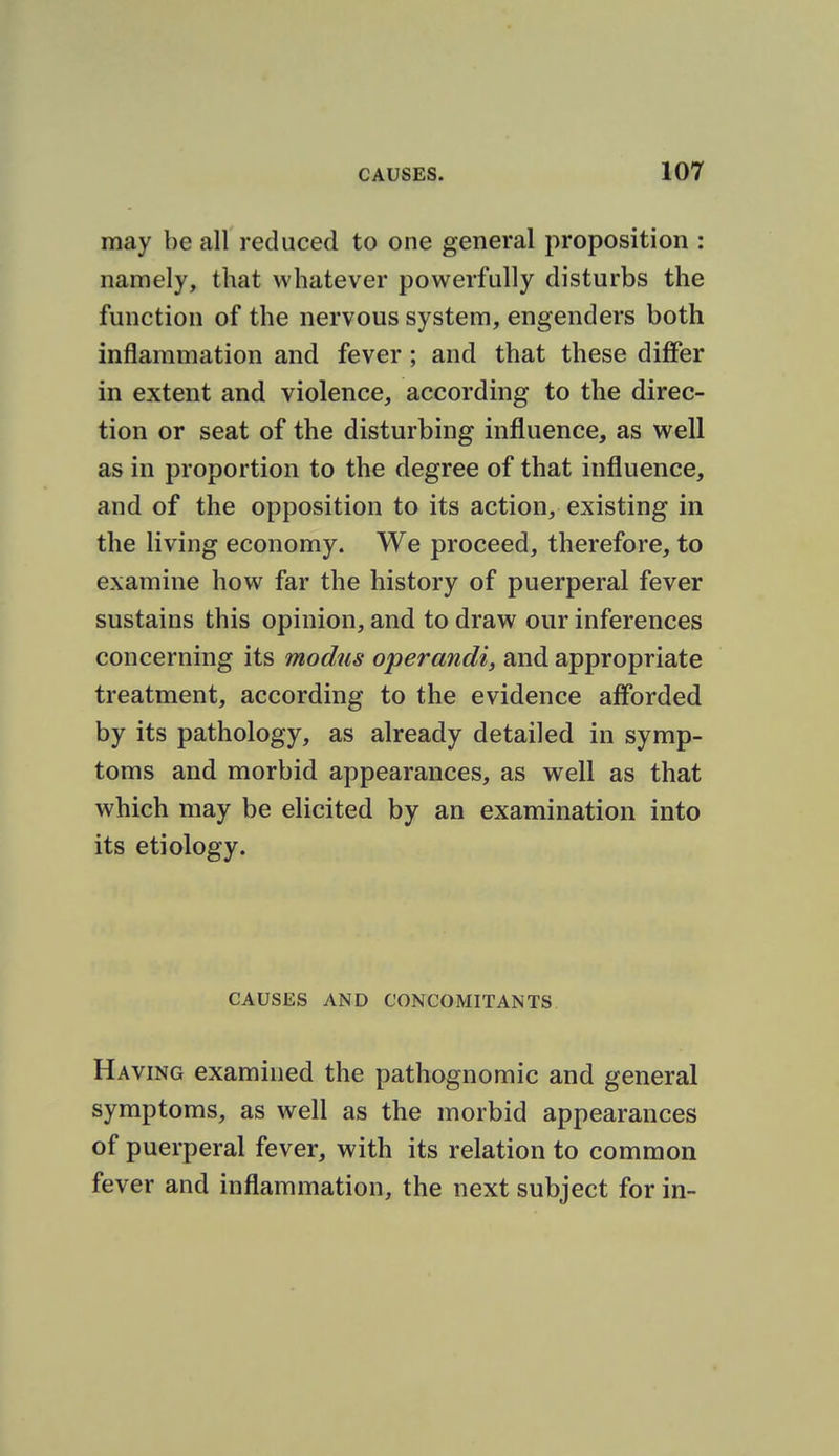 may be all reduced to one general proposition : namely, that whatever powerfully disturbs the function of the nervous system, engenders both inflammation and fever ; and that these differ in extent and violence, according to the direc- tion or seat of the disturbing influence, as well as in proportion to the degree of that influence, and of the opposition to its action, existing in the living economy. We proceed, therefore, to examine how far the history of puerperal fever sustains this opinion, and to draw our inferences concerning its modus operandi^ and appropriate treatment, according to the evidence afforded by its pathology, as already detailed in symp- toms and morbid appearances, as well as that which may be elicited by an examination into its etiology. CAUSES AND CONCOMITANTS Having examined the pathognomic and general symptoms, as well as the morbid appearances of puerperal fever, with its relation to common fever and inflammation, the next subject for in-