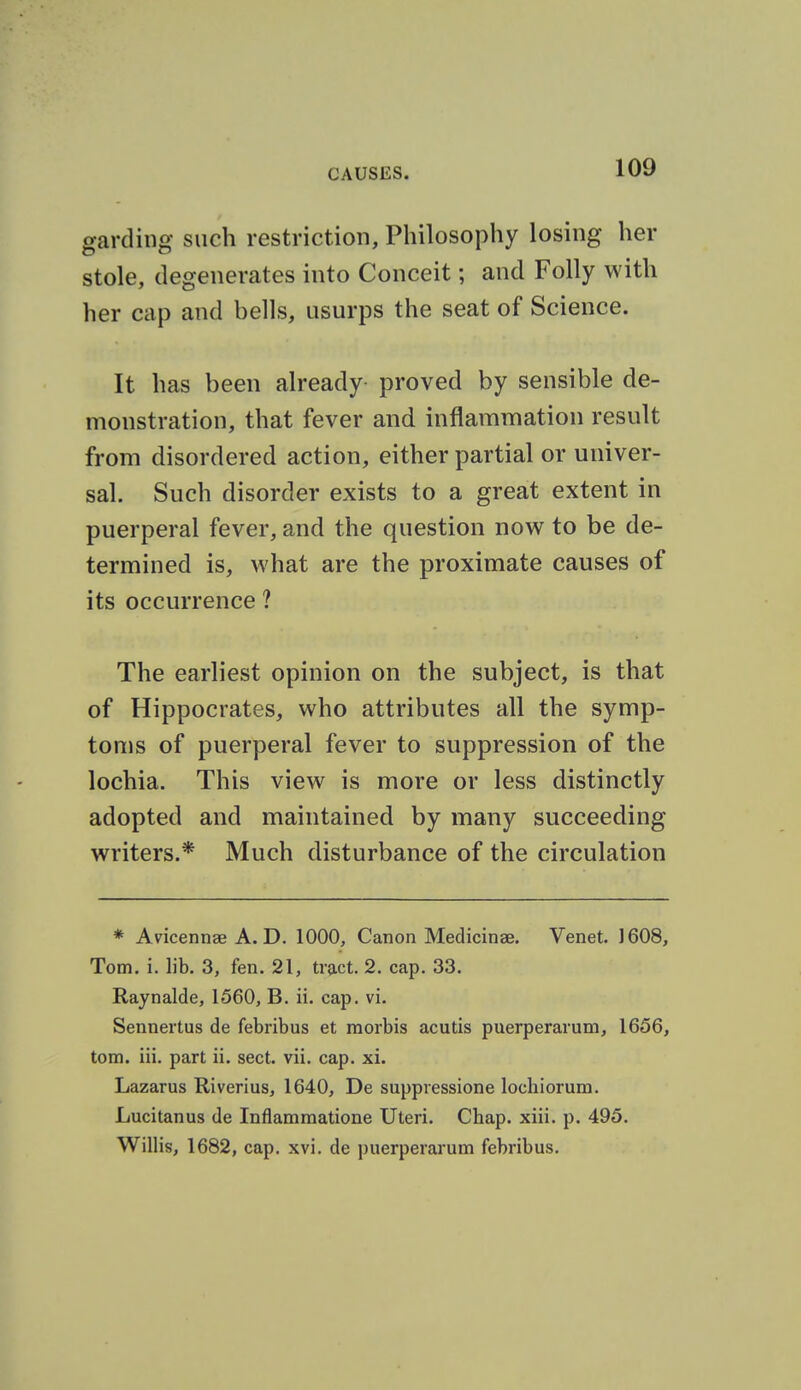 gardiiig such restriction. Philosophy losing her stole, degenerates into Conceit; and Folly with her cap and bells, usurps the seat of Science. It has been already proved by sensible de- monstration, that fever and inflammation result from disordered action, either partial or univer- sal. Such disorder exists to a great extent in puerperal fever, and the question now to be de- termined is, what are the proximate causes of its occurrence ? The earliest opinion on the subject, is that of Hippocrates, who attributes all the symp- toms of puerperal fever to suppression of the lochia. This view is more or less distinctly adopted and maintained by many succeeding writers.* Much disturbance of the circulation * Avicennae A. D. 1000, Canon Medicinse. Venet. J 608, Tom. i. lib. 3, fen. 21, tract. 2. cap. 33. Raynalde, 1560, B. ii. cap. vi. Senneitus de febribus et morbis acutis puerperarum, 1656, torn. iii. part ii. sect. vii. cap. xi. Lazarus Riverius, 1640, De suppressione lochiorum. Lucitanus de Inflammatione Uteri. Chap. xiii. p. 495. Willis, 1682, cap. xvi. de puerperarum febribus.