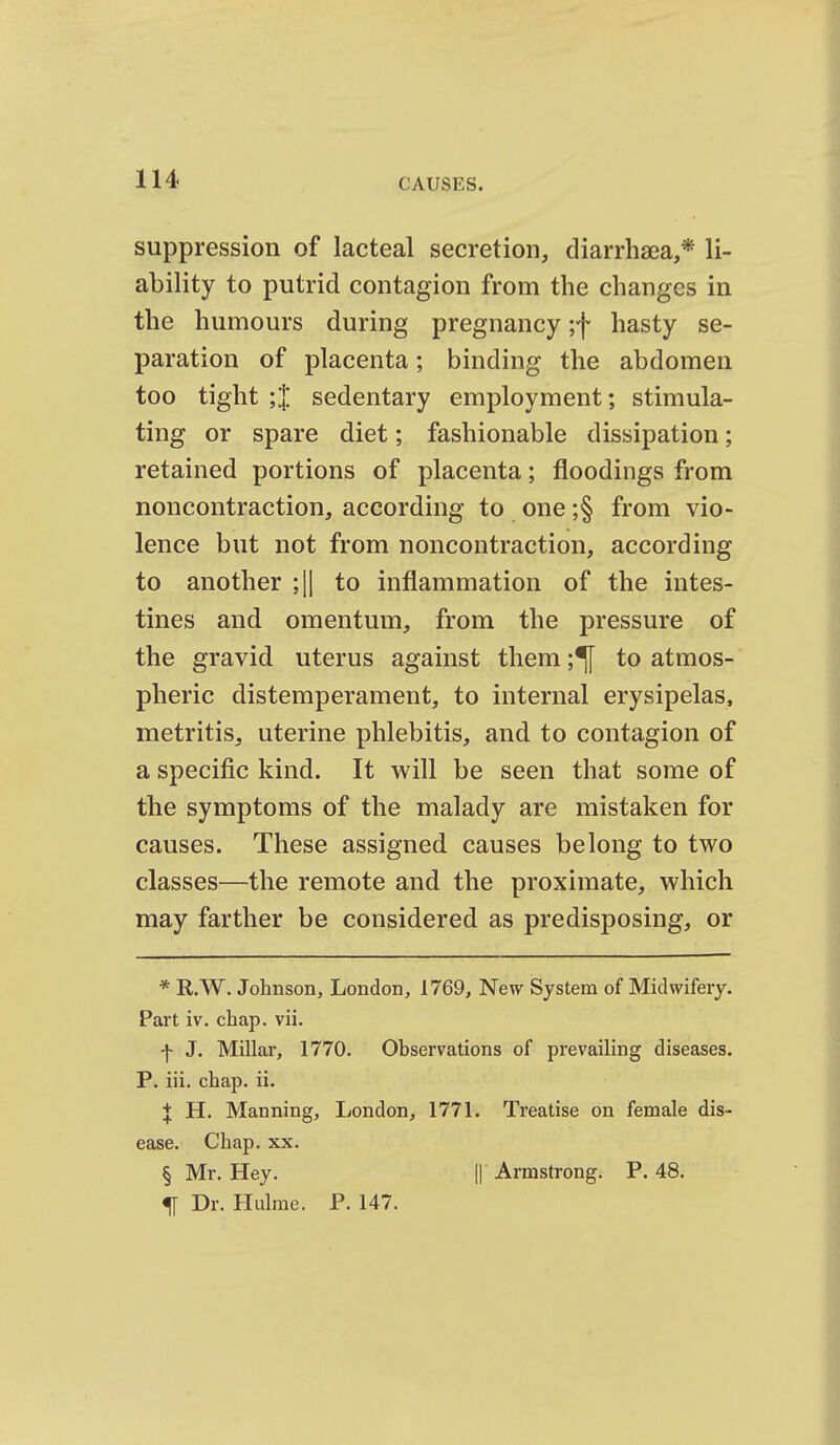 suppression of lacteal secretion, diarrhsea,* li- ability to putrid contagion from the changes in the humours during pregnancy ;f hasty se- paration of placenta; binding the abdomen too tight ;'l sedentary employment; stimula- ting or spare diet; fashionable dissipation; retained portions of placenta; floodings from noncontraction, according to one ;§ from vio- lence but not from noncontraction, according to another ;|| to inflammation of the intes- tines and omentum, from the pressure of the gravid uterus against them ;^ to atmos- pheric distemperament, to internal erysipelas, metritis, uterine phlebitis, and to contagion of a specific kind. It will be seen that some of the symptoms of the malady are mistaken for causes. These assigned causes belong to two classes—the remote and the proximate, which may farther be considered as predisposing, or * R.W. Johnson, London, 1769, New System of Midwifery. Part iv. chap. vii. f J. Millar, 1770. Observations of prevailing diseases. P. iii. chap. ii. X H. Manning, London, 1771. Treatise on female dis- ease. Chap. XX. § Mr. Hey. || Armstrong. P. 48. ^ Dr. Hulme. P. 147.