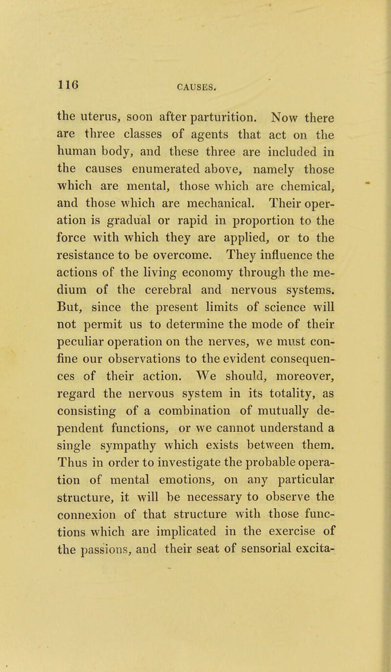 the uterus, soon after parturition. Now there are three classes of agents that act on the human body, and these three are included in the causes enumerated above, namely those which are mental, those which are chemical, and those which are mechanical. Their oper- ation is gradual or rapid in proportion to the force with which they are applied, or to the resistance to be overcome. They influence the actions of the living economy through the me- dium of the cerebral and nervous systems. But, since the present limits of science will not permit us to determine the mode of their peculiar operation on the nerves, we must con- fine our observations to the evident consequen- ces of their action. We should, moreover, regard the nervous system in its totality, as consisting of a combination of mutually de- pendent functions, or we cannot understand a single sympathy which exists between them. Thus in order to investigate the probable opera- tion of mental emotions, on any particular structure, it will be necessary to observe the connexion of that structure with those func- tions which are implicated in the exercise of the passions, and their seat of sensorial excita-