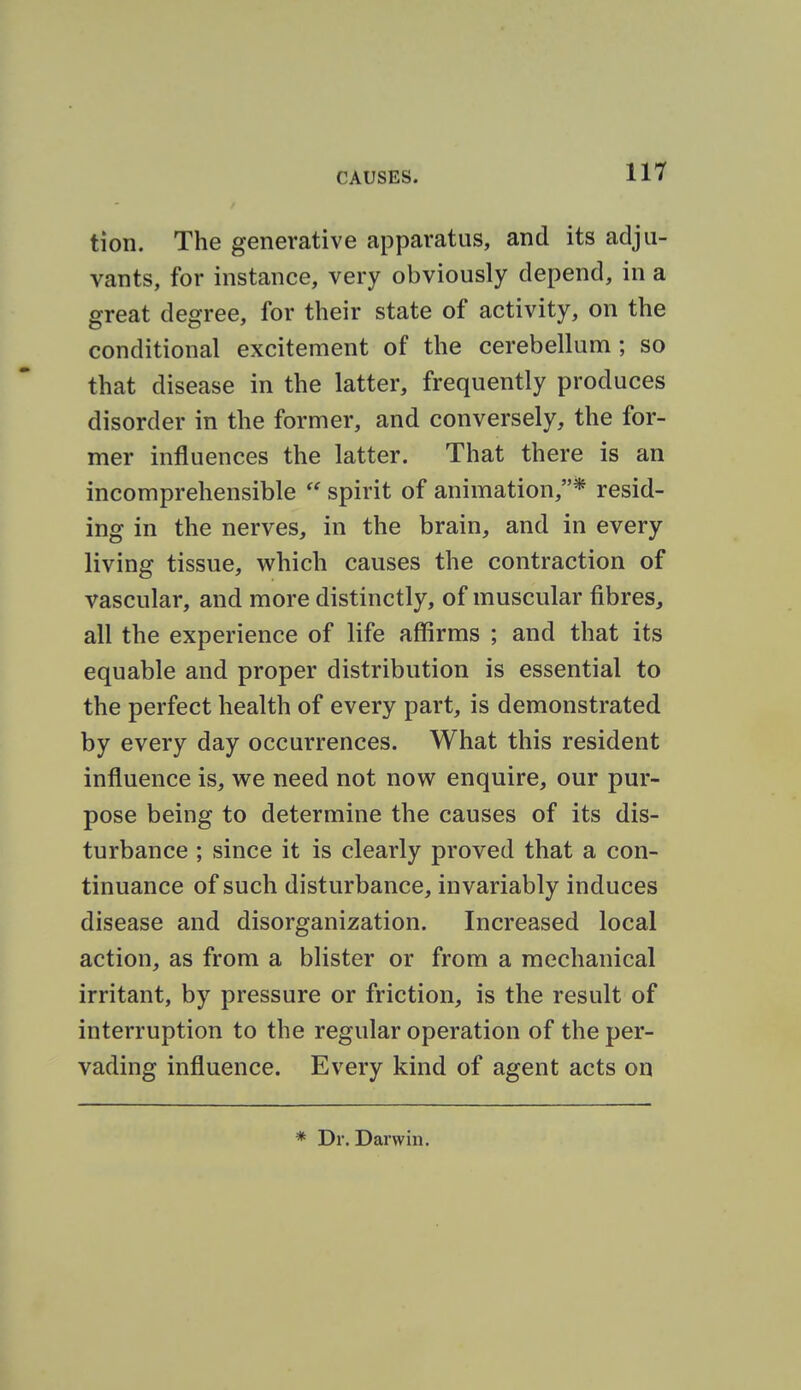 tion. The generative apparatus, and its adju- vants, for instance, very obviously depend, in a great degree, for their state of activity, on the conditional excitement of the cerebellum ; so that disease in the latter, frequently produces disorder in the former, and conversely, the for- mer influences the latter. That there is an incomprehensible  spirit of animation,* resid- ing in the nerves, in the brain, and in every living tissue, which causes the contraction of vascular, and more distinctly, of muscular fibres, all the experience of life affirms ; and that its equable and proper distribution is essential to the perfect health of every part, is demonstrated by every day occurrences. What this resident influence is, we need not now enquire, our pur- pose being to determine the causes of its dis- turbance ; since it is clearly proved that a con- tinuance of such disturbance, invariably induces disease and disorganization. Increased local action, as from a blister or from a mechanical irritant, by pressure or friction, is the result of interruption to the regular operation of the per- vading influence. Every kind of agent acts on * Dr. Darwin.