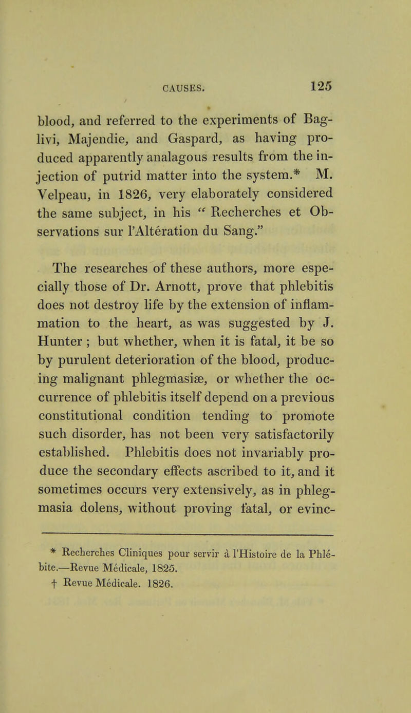 » blood, and referred to the experiments of Bag- livi, Majendie, and Gaspard, as having pro- duced apparently analagous results from the in- jection of putrid matter into the system.* M. Velpeau, in 1826, very elaborately considered the same subject, in his  Recherches et Ob- servations sur I'Alteration du Sang. The researches of these authors, more espe- cially those of Dr. Arnott, prove that phlebitis does not destroy life by the extension of inflam- mation to the heart, as was suggested by J. Hunter ; but whether, when it is fatal, it be so by purulent deterioration of the blood, produc- ing malignant phlegmasise, or whether the oc- currence of phlebitis itself depend on a previous constitutional condition tending to promote such disorder, has not been very satisfactorily established. Phlebitis does not invariably pro- duce the secondary effects ascribed to it, and it sometimes occurs very extensively, as in phleg- masia dolens, without proving fatal, or evinc- * Recherches Cliniques pour servir a I'Histoire de la Phle- bite.—Revue Medicale, 1825. t Revue Medicale. 1826.