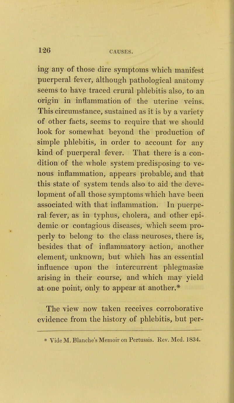 ing any of those dire symptoms which manifest puerperal fever, although pathological anatomy seems to have traced crural phlebitis also, to an origin in inflammation of the uterine veins. This circumstance, sustained as it is by a variety of other facts, seems to require that we should look for somewhat beyond the production of simple phlebitis, in order to account for any kind of puerperal fever. That there is a con- dition of the whole system predisposing to ve- nous inflammation, appears probable, and that this state of system tends also to aid the deve- lopment of all those symptoms which have been associated with that inflammation. In puerpe- ral fever, as in typhus, cholera, and other epi- demic or contagious diseases, which seem pro- perly to belong to the class neuroses, there is, besides that of inflammatory action, another element, unknown, but which has an essential influence upon the intercurrent phlegmasise arising in their course, and which may yield at one point, only to appear at another.* The view now taken receives corroborative evidence from the history of phlebitis, but per- * Vide M. Blanche's Memoir on Pertussis. Rev. Med. 1834.