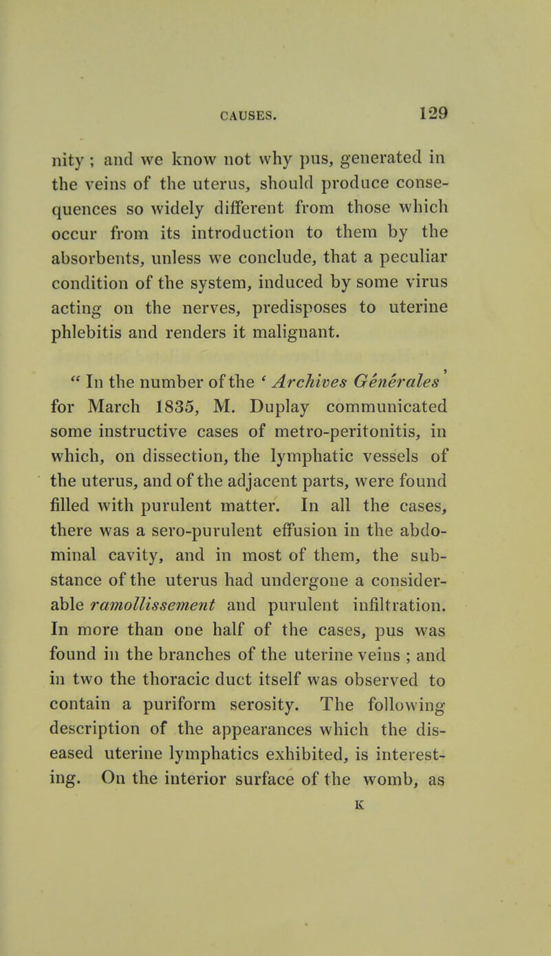 nity ; and we know not why pus, generated in the veins of the uterus, should produce conse- quences so widely different from those which occur from its introduction to them by the absorbents, unless we conclude, that a peculiar condition of the system, induced by some virus acting on the nerves, predisposes to uterine phlebitis and renders it malignant.  In the number of the ' Archives Generales for March 1835, M. Duplay communicated some instructive cases of metro-peritonitis, in which, on dissection, the lymphatic vessels of the uterus, and of the adjacent parts, were found filled with purulent matter. In all the cases, there was a sero-purulent effusion in the abdo- minal cavity, and in most of them, the sub- stance of the uterus had undergone a consider- able ramollissement and purulent infiltration. In more than one half of the cases, pus was found in the branches of the uterine veins ; and in two the thoracic duct itself was observed to contain a puriform serosity. The following description of the appearances which the dis- eased uterine lymphatics exhibited, is interest- ing. On the interior surface of the womb, as