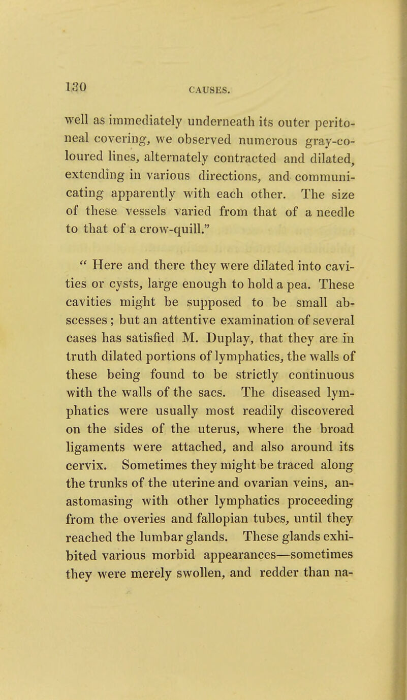 well as immediately underneath its outer perito- neal covering, we observed numerous gray-co- loured lines, alternately contracted and dilated, extending in various directions, and communi- cating apparently with each other. The size of these vessels varied from that of a needle to that of a crow-quill.  Here and there they were dilated into cavi- ties or cysts, large enough to hold a pea. These cavities might be supposed to be small ab- scesses ; but an attentive examination of several cases has satisfied M. Duplay, that they are in truth dilated portions of lymphatics, the walls of these being found to be strictly continuous with the walls of the sacs. The diseased lym- phatics were usually most readily discovered on the sides of the uterus, where the broad ligaments were attached, and also around its cervix. Sometimes they might be traced along the trunks of the uterine and ovarian veins, an- astomasing with other lymphatics proceeding from the overies and fallopian tubes, until they reached the lumbar glands. These glands exhi- bited various morbid appearances—sometimes they were merely swollen, and redder than na-