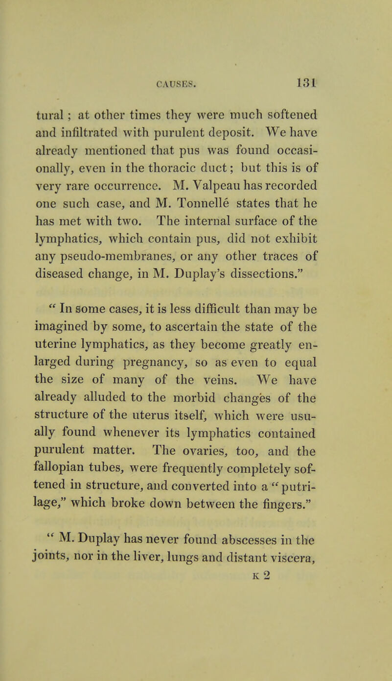 tural ; at other times they were much softened and infiltrated with purulent deposit. We have already mentioned that pus was found occasi- onally, even in the thoracic duct; but this is of very rare occurrence. M. Valpeau has recorded one such case, and M. Tonnelle states that he has met with two. The internal surface of the lymphatics, which contain pus, did not exhibit any pseudo-membranes, or any other traces of diseased change, in M. Duplay's dissections.  In some cases, it is less difficult than may be imagined by some, to ascertain the state of the uterine lymphatics, as they become greatly en- larged during pregnancy, so as even to equal the size of many of the veins. We have already alluded to the morbid changes of the structure of the uterus itself, which were usu- ally found whenever its lymphatics contained purulent matter. The ovaries, too, and the fallopian tubes, were frequently completely sof- tened in structure, and converted into a putri- lage, which broke down between the fingers. M. Duplay has never found abscesses in the joints, nor in the liver, lungs and distant viscera.