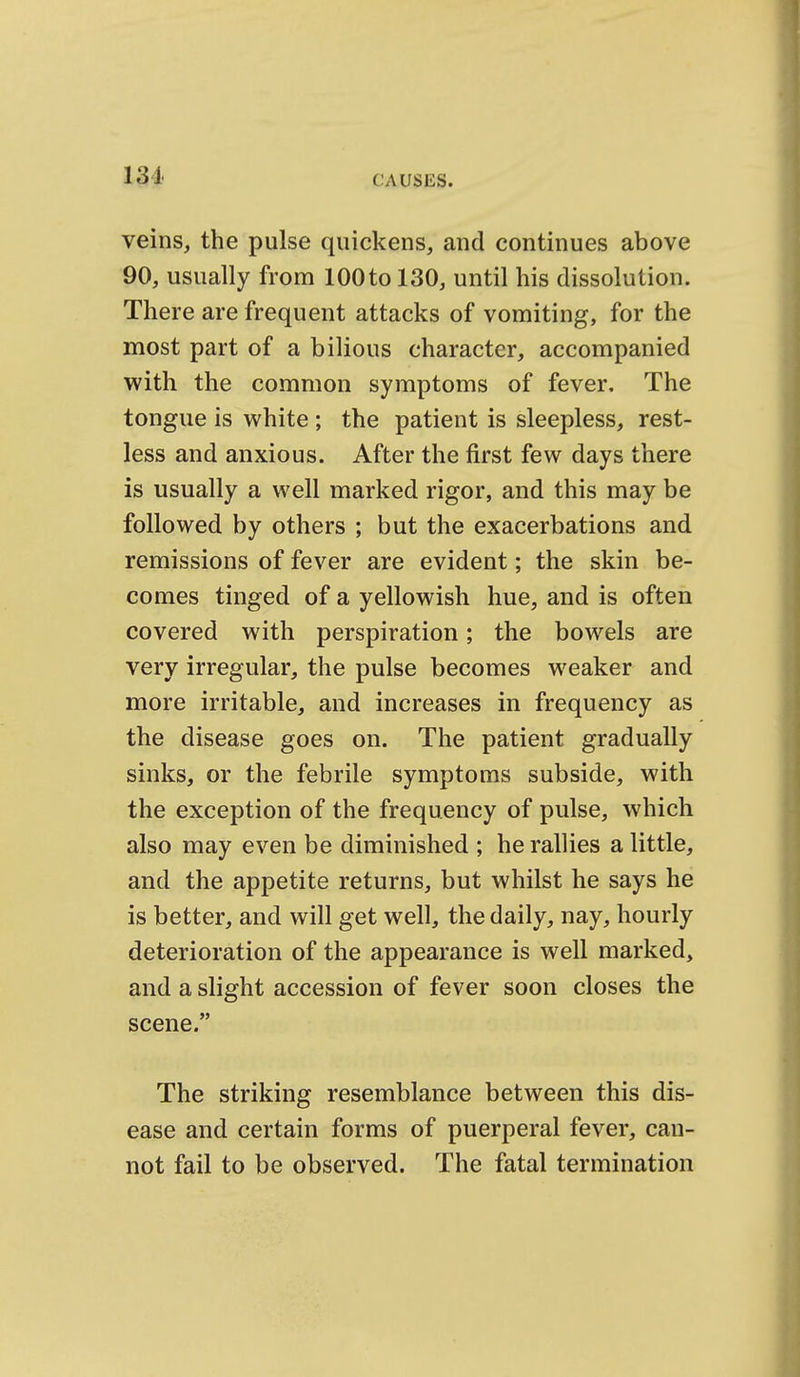 131 veins, the pulse quickens, and continues above 90, usually from 100tol30, until his dissolution. There are frequent attacks of vomiting, for the most part of a bilious character, accompanied with the common symptoms of fever. The tongue is white ; the patient is sleepless, rest- less and anxious. After the first few days there is usually a well marked rigor, and this may be followed by others ; but the exacerbations and remissions of fever are evident; the skin be- comes tinged of a yellowish hue, and is often covered with perspiration; the bowels are very irregular, the pulse becomes weaker and more irritable, and increases in frequency as the disease goes on. The patient gradually sinks, or the febrile symptoms subside, with the exception of the frequency of pulse, which also may even be diminished ; he rallies a little, and the appetite returns, but whilst he says he is better, and will get well, the daily, nay, hourly deterioration of the appearance is well marked, and a slight accession of fever soon closes the scene. The striking resemblance between this dis- ease and certain forms of puerperal fever, can- not fail to be observed. The fatal termination