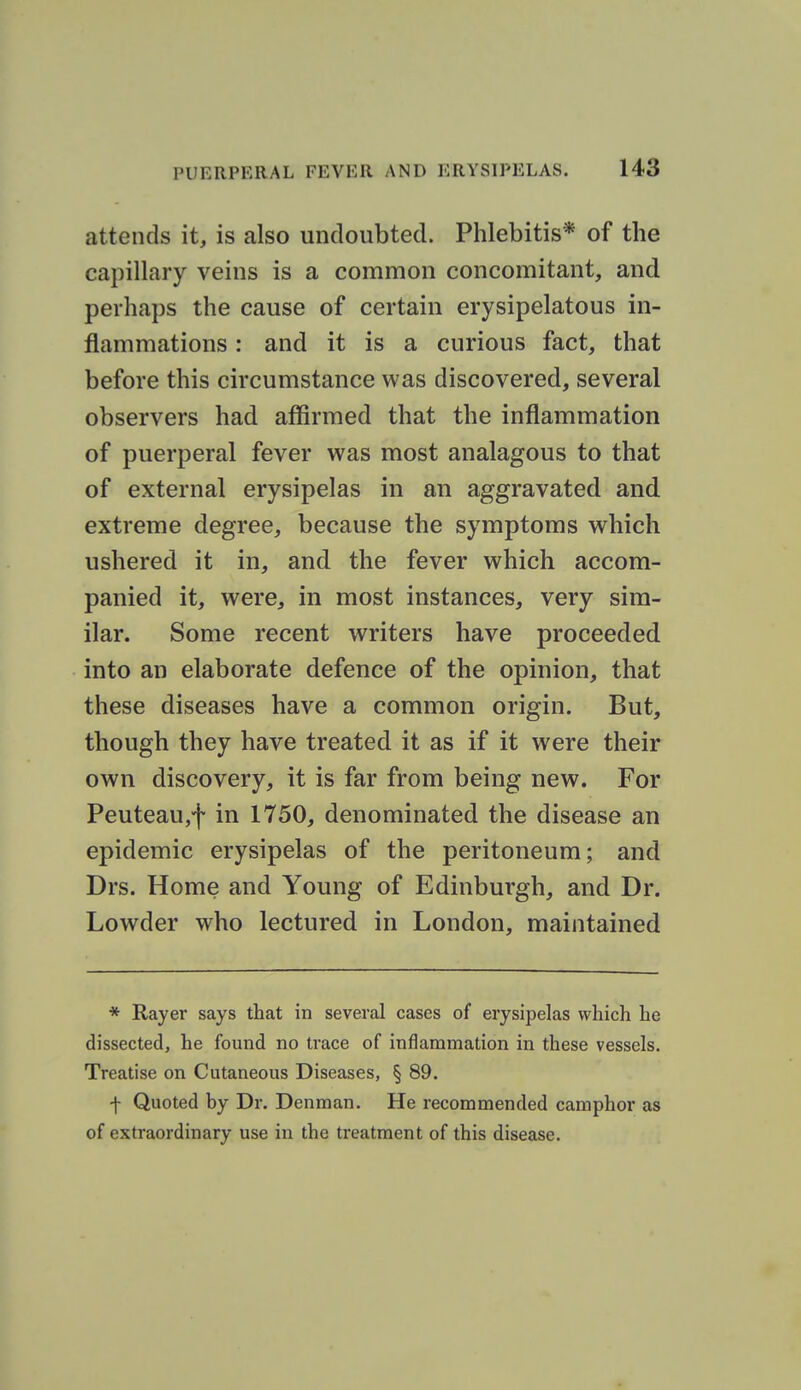 attends it, is also undoubted. Phlebitis* of the capillary veins is a common concomitant, and perhaps the cause of certain erysipelatous in- flammations : and it is a curious fact, that before this circumstance was discovered, several observers had affirmed that the inflammation of puerperal fever was most analagous to that of external erysipelas in an aggravated and extreme degree, because the symptoms which ushered it in, and the fever which accom- panied it, were, in most instances, very sim- ilar. Some recent writers have proceeded into an elaborate defence of the opinion, that these diseases have a common origin. But, though they have treated it as if it were their own discovery, it is far from being new. For Peuteau,f in 1750, denominated the disease an epidemic erysipelas of the peritoneum; and Drs. Home and Young of Edinburgh, and Dr. Lowder who lectured in London, maintained * Rayer says that in several cases of erysipelas which he dissected, he found no trace of inflammation in these vessels. Treatise on Cutaneous Diseases, § 89. f Quoted by Dr. Denraan. He recommended camphor as of extraordinary use in the treatment of this disease.