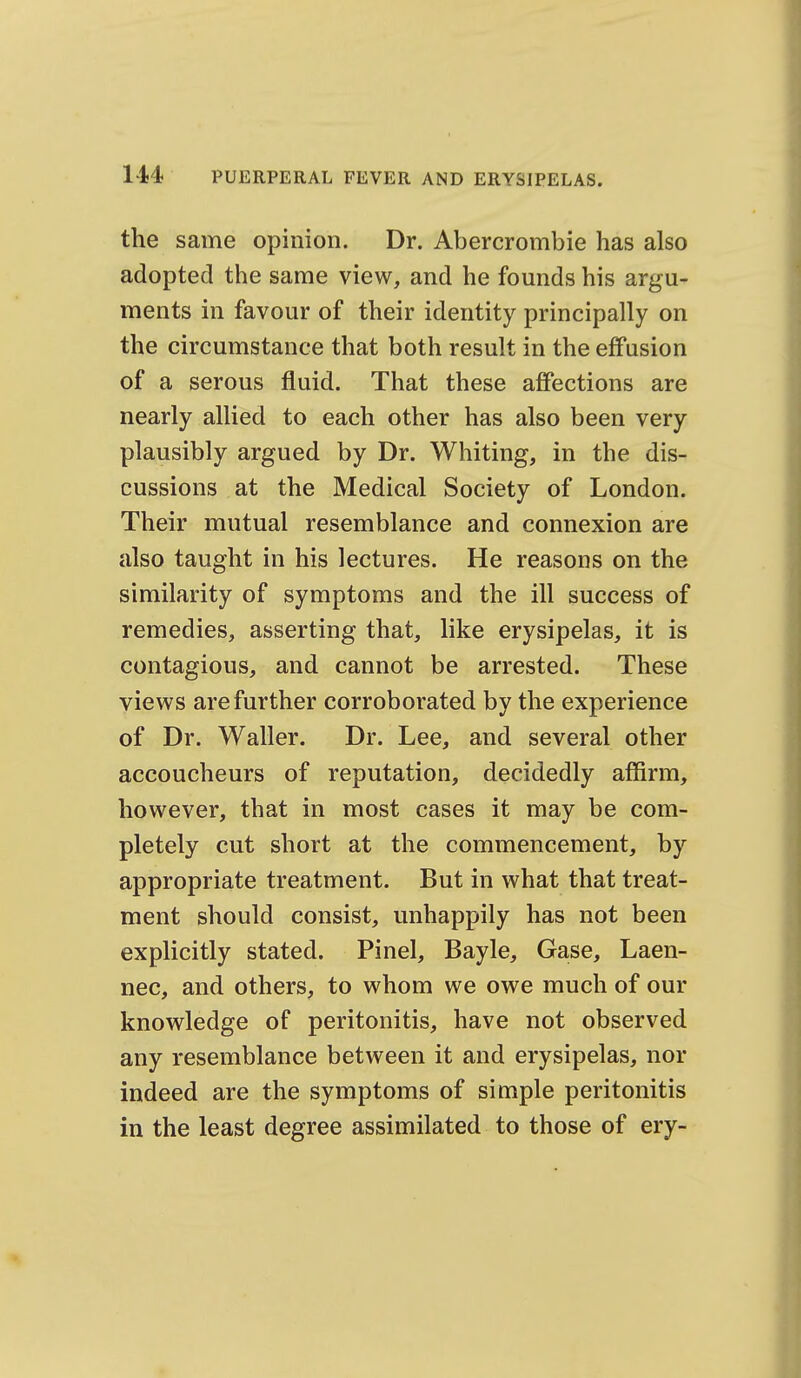 the same opinion. Dr. Abercrombie has also adopted the same view, and he founds his argu- ments in favour of their identity principally on the circumstance that both result in the effusion of a serous fluid. That these affections are nearly allied to each other has also been very plausibly argued by Dr. Whiting, in the dis- cussions at the Medical Society of London. Their mutual resemblance and connexion are also taught in his lectures. He reasons on the similarity of symptoms and the ill success of remedies, asserting that, like erysipelas, it is contagious, and cannot be arrested. These views are further corroborated by the experience of Dr. Waller. Dr. Lee, and several other accoucheurs of reputation, decidedly affirm, however, that in most cases it may be com- pletely cut short at the commencement, by appropriate treatment. But in what that treat- ment should consist, unhappily has not been explicitly stated. Pinel, Bayle, Gase, Laen- nec, and others, to whom we owe much of our knowledge of peritonitis, have not observed any resemblance between it and erysipelas, nor indeed are the symptoms of simple peritonitis in the least degree assimilated to those of ery-