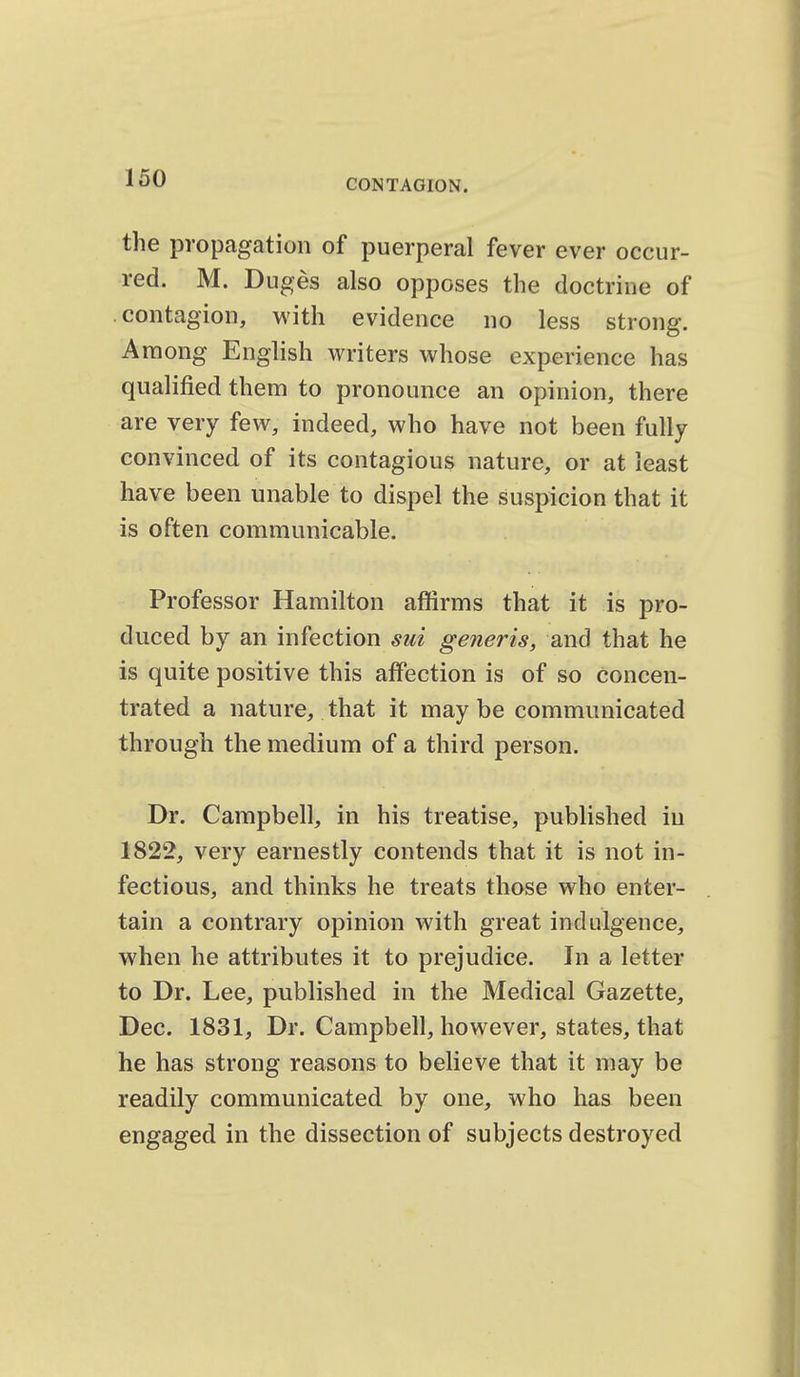 the propagation of puerperal fever ever occur- red. M. Duges also opposes the doctrine of contagion, with evidence no less strong. Among English writers whose experience has qualified them to pronounce an opinion, there are very few, indeed, who have not been fully convinced of its contagious nature, or at least have been unable to dispel the suspicion that it is often communicable. Professor Hamilton affirms that it is pro- duced by an infection sui generis, and that he is quite positive this affection is of so concen- trated a nature, that it maybe communicated through the medium of a third person. Dr. Campbell, in his treatise, published in 1822, very earnestly contends that it is not in- fectious, and thinks he treats those who enter- tain a contrary opinion with great indulgence, when he attributes it to prejudice. In a letter to Dr. Lee, published in the Medical Gazette, Dec. 1831, Dr. Campbell, however, states, that he has strong reasons to believe that it may be readily communicated by one, who has been engaged in the dissection of subjects destroyed